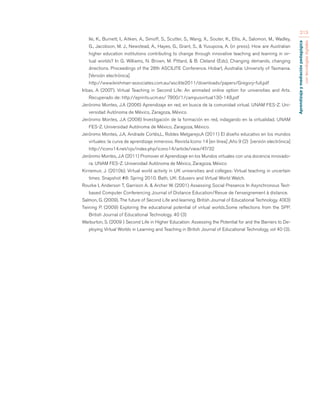 Aprendizaje y mediación pedagógica 
con tecnologías digitales 
213 
lle, K., Burnett, I., Aitken, A., Simoff, S., Scutter, S., Wang, X., Souter, K., Ellis, A., Salomon, M., Wadley, 
G., Jacobson, M. J., Newstead, A., Hayes, G., Grant, S., & Yusupova, A. (in press). How are Australian 
higher education institutions contributing to change through innovative teaching and learning in vir-tual 
worlds? In G. Williams, N. Brown, M. Pittard, & B. Cleland (Eds), Changing demands, changing 
directions. Proceedings of the 28th ASCILITE Conference. Hobart, Australia: University of Tasmania. 
[Versión electrónica] 
http://www.leishman-associates.com.au/ascilite2011/downloads/papers/Gregory-full.pdf 
Iribas, A (2007). Virtual Teaching in Second Life: An animated online option for universities and Arts. 
Recuperado de: http://eprints.ucm.es/ 7800/1/campusvirtual130-148.pdf 
Jerónimo Montes, J.A (2006) Aprendizaje en red, en busca de la comunidad virtual. UNAM FES-Z. Uni-versidad 
Autónoma de México, Zaragoza, México. 
Jerónimo Montes, J.A (2008) Investigación de la formación en red, indagando en la virtualidad. UNAM 
FES-Z. Universidad Autónoma de México, Zaragoza, México. 
Jerónimo Montes, J.A, Andrade Cortés,L, Robles Melgarejo,A (2011) El diseño educativo en los mundos 
virtuales: la curva de aprendizaje inmersivo. Revista Icono 14 [en línea] ,Año 9 (2) [versión electrónica] 
http://icono14.net/ojs/index.php/icono14/article/view/47/32 
Jerónimo Montes, J.A (2011) Promover el Aprendizaje en los Mundos virtuales con una docencia innovado-ra. 
UNAM FES-Z. Universidad Autónoma de México, Zaragoza, México 
Kirriemuir, J. (2010b). Virtual world activity in UK universities and colleges: Virtual teaching in uncertain 
times. Snapshot #8: Spring 2010. Bath, UK: Eduserv and Virtual World Watch. 
Rourke I, Anderson T, Garrison A. & Archer W. (2001) Assessing Social Presence In Asynchronous Text-based 
Computer Conferencing Journal of Distance Education/Revue de l’enseignement à distance. 
Salmon, G. (2009). The future of Second Life and learning. British Journal of Educational Technology. 40(3) 
Twining P. (2009) Exploring the educational potential of virtual worlds.Some reflections from the SPP. 
British Journal of Educational Technology. 40 (3) 
Warburton, S. (2009 ) Second Life in Higher Education: Assessing the Potential for and the Barriers to De-ploying 
Virtual Worlds in Learning and Teaching in British Journal of Educational Technology, vol 40 (3). 
 