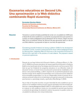 Aprendizaje y mediación pedagógica 
con tecnologías digitales 
214 
Resumen Tomando en cuenta la limitada posibilidad de contar con una plataforma (LMS) para 
el desarrollo de actos académicos, se presenta una propuesta breve para quienes no 
cuentan con bases pedagógicas para la planeación de los mismos, integra recursos 
Web 2.0 en el ambiente inmerso de Second Life para aprovechar éstos en vías de 
una Web didáctica. La propuesta se basa en una serie de experiencias. 
Abstract Considering possible limitations for having a platform (LMS) for the development 
of academic events, it present a brief proposal for those without pedagogical basis 
for planning them, integrating Web 2.0 resources in the immersed environment of 
Second Life to get them in the process of a web didactic. The proposal is based 
on personal experiences. 
1. Introducción 
Después de una larga historia de la Educación Abierta y a Distancia (Bosco, H. y Ba-rrón, 
S., 2009), los procesos educativos, de manera específica la Educación a Distancia 
(EaD), se han beneficiado de las Tecnologías de la Información y la Comunicación (TIC) 
toda vez que han fortalecido los programas educativos en sus diferentes niveles de 
educación formal y no formal. Como en la educación presencial, las modalidades a dis-tancia 
o semi presencial (Reay, J., 2001), requieren de una pertinente planeación para 
favorecer el logro de los objetivos de aprendizaje como consecuencia de la realización 
de las actividades programadas. A su vez, es indispensable orientar el proceso de en-señanza 
centrando la atención en el destinatario principal de la educación, el educando, 
para favorecer su aprendizaje situado y significativo (Díaz Barriga, F., 2003). 
Hoy en días es frecuente encontrar una gran diversidad de actos académicos que se 
ofrecen en la modalidad a distancia, la gran mayoría soportada en las denominadas pla-taformas 
o Learning Management System (LMS). En estas plataformas, quien se interesa 
en instaurar un acto académico cuenta con una variedad de opciones para favorecer 
un ambiente de aprendizaje. No obstante lo anterior, hay quienes no pueden contar con 
una plataforma dedicada a tan comprometida tarea. 
Escenarios educativos en Second Life. 
Una aproximación a la Web didáctica 
combinando Rapid eLearning 
Fernández Sánchez Néstor 
División de Estudios profesionales, 
Facultad de Psicología, 
Universidad Nacional Autónoma de México, México D.F. 
 