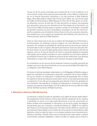 Aprendizaje y mediación pedagógica 
con tecnologías digitales 
215 
Ya que uno de los puntos esenciales para el desarrollo de un acto académico es la 
comunicación, existen varias opciones para desarrollar cursos, talleres, conferencias, 
etc. en la Internet (escenarios educativos) y con ello promover la Web Didáctica: 
Blogs, Sitios Web públicos (véase http://es.wix.com/), Wikis, etc., que forman parte 
de la Web 2.0 (Virtual Educa, 2006; Marques G. Pere, 2012). Otra opción es combi-nar 
diferentes recursos de este tipo. En este documento se expone una propuesta 
para aprovechar varios recursos derivados de las Tecnologías de la Información y la 
Comunicación (Web 2.0) para apoyar a quienes cuentan con la facilidad o necesidad 
de aprender haciendo uso de la computadora, conectados a la red. De manera es-pecífica 
se plantea usar el ambiente inmerso Second Life como escenario educativo, 
para aquellos que no son expertos en la aplicación de la Didáctica. De esta forma, se 
intenta promover parte de la Web Didáctica. 
Como en otras situaciones en las que se aplican las Tecnologías de la Información y 
la Comunicación, los ambientes inmersos surgieron con fines diferentes a los de la 
educación. Sin embargo, la posibilidad de interactuar entre las personas por medio de 
la red de redes ha sido un espacio interesante para favorecer el proceso educativo. Mo-tivo 
de lo anterior es que se ha dado apertura, para instaurar escenarios en este tipo de 
espacios, como en el caso de Second Life. Como se apreciará adelante, la respuesta 
más popular para la práctica educativa en estos ambientes ha promovido la apertura 
de ambientes inmersos que no afectan la economía de las instituciones o las personas 
interesadas en ocupar estos espacios como escenario de apoyo al aprendizaje. 
En combinación con los recursos de los ambientes inmersos es posible aprovechar las 
ventajas que hoy en día ofrece la Internet, con los recursos de la Web 2.0, la Web 3.0 y 
su integración como Web Didáctica. 
Con base en diversos postulados relacionados con la Pedagogía, la Didáctica juega un 
papel muy importante en la planeación, desarrollo y evaluación de los actos académi-cos 
que se orientan a la instauración o fortalecimiento del aprendizaje. Pero no todos 
los expertos en temas de relevancia social suelen contar con las bases para esta tarea 
y compromiso. Es por ello que las propuestas para atender el tema han apostado por 
una orientación más expedita en el trabajo de la planeación e instauración de breves 
ensayos que propician el aprendizaje. Con ello, la aplicación de recursos Web 2.0 y Web 
3.0 han facilitado la práctica del Rapid eLearning. 
2. Educación a distancia y Blended Learning 
La educación a distancia puede ser abordada como objeto de estudio desde diferen-tes 
perspectivas. Existen diversos criterios para definirla: separación de los maestros 
y estudiantes, al menos en la mayor parte del proceso; el uso de comunicación en 
ambos sentidos entre estudiantes e instructores y el uso de los medios tecnológicos 
educacionales para unir a maestros y estudiantes (Alvarez, G., 1988). En los registros 
del Thesaurus de la Education Resources Information Center (ERIC) se asevera que 
es la educación desarrollada con los medios de comunicación (correspondencia, radio, 
televisión y otros), en salón de clase o no, con breves contactos cara a cara entre el es-tudiante 
y el profesor. También refiere que se trata del proceso para impartir u obtener 
conocimientos, actitudes, habilidades o valores sociales con apoyos que se ofrecen a 
 