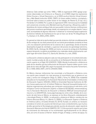 Aprendizaje y mediación pedagógica 
con tecnologías digitales 
216 
distancia. Cabe señalar que entre 1966 y 1980, la organización ERIC agregó acep-ciones 
relacionadas con el tema en su Tesauros, en el 2000 integró las expresiones 
Online Courses y Virtual Classrooms y en el 2003 acuña el término Virtual Universi-ties 
y Web Based Instruction (ERIC, 2007). Un breve análisis histórico, conceptual y 
funcional sobre el tema se puede revisar en los trabajos de Álvarez G., D. (op. cit.) y 
Fernández S. N. (2005). Por su parte, la organización ERIC menciona que la modalidad 
semi presencial, conocida como Blended Learning, B-Learning o BLearning suele in-terpretarse 
de manera ambigua toda vez que pueden incluirse diversas combinaciones 
del proceso enseñanza aprendizaje; desde una experiencia con amplia relación “cara a 
cara”, acompañada de algunas relaciones “a distancia” (o viceversa) hasta la aplicación 
de diversos métodos de enseñanza en los que se hace uso de las TIC (Osguthorpe, R. 
T. y Graham, C. R., 2003 y ERIC, 2007). 
En general se trata de la oportunidad que permite al alumno disfrutar simultáneamente 
de las ventajas de una clase presencial, de una tutoría personalizada constante en línea 
y de una evaluación permanente de los avances de su aprendizaje, donde el docente 
desempeña el papel de orientador y supervisor del proceso de aprendizaje (Jerónimo, 
M., 2003; Cal, B. y Verdugo, M., 2009); así mismo, se asume la ventaja de la flexibilidad 
espacio-temporal y la abierta accesibilidad a los materiales desde prácticamente cual-quier 
lugar del mundo (Sosa S-C., García, M., Sánchez, A. y cols., 2005). 
La Educación a distancia adquiere cada vez más participación en el contexto de la edu-cación 
mundial, prueba de ello se encuentra en la Declaración Mundial sobre la edu-cación 
superior en el Siglo XXI (UNESCO, 1998). Atender la educación a distancia es 
parte de los desafíos que las Instituciones de Educación Superior deben asumir como 
parte de los retos del Siglo XXI, según ha expuesto de manera frecuente Tünnermann, 
B. C. (1999, 2003, 2007 y 2010; UNISON,1999). 
En México, diversas instituciones han encontrado a la Educación a Distancia como 
una opción para compartir con más personas el conocimiento que se genera en sus 
aulas y centros de investigación (Vega, G., 2005 y Torres, N., 2006). Esta modalidad 
educativa se ha impulsado por la Asociación Nacional de Universidades e Instituciones 
de Educación Superior (ANUIES, 2000), la Universidad Nacional Autónoma de Mé-xico 
(www.cuaed.unam.mx), el Instituto Politécnico Nacional (www.polivirtual.ipn.mx) y 
diversas organizaciones educativas que comienzan a posicionarse en este tema, como 
el Espacio Común de Educación Superior a Distancia (ECOESAD, www.ecoesad.org. 
mx), la Asociación Mexicana de Educación a Distancia AMECyD (www.amecyd.uae-mex. 
mx) y la UDGVIRTUAL (www.udgvirtual.udg.mx), entre otras. Detalles de la evo-lución 
de este tema en México, se expresan en los libros Educación, estandarización 
y tecnología (Pastor, A., 2006), La educación a distancia en México: narrativa de una 
historia silenciosa (Bosco, H. y Barrón, S., 2009) y La Educación Superior a Distancia 
en América Latina y el Caribe (Amador, B., 2010). Aunado a lo anterior, es necesario 
considerar el número de usuarios de Internet que crece constantemente y que muchos 
de ellos aprovechan la Tecnología para atender asuntos de educación, según reporta la 
Asociación Mexicana de Internet (AMIPICI, 2011). Esta asociación expone que la tasa 
de crecimiento de internautas se ha incrementado significativamente en los últimos 
años, así como el acceso a Internet desde el hogar, el trabajo y centros de apoyo. Su 
 