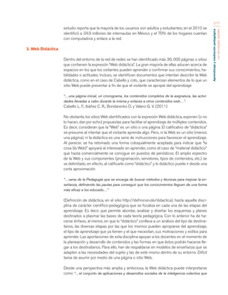 Aprendizaje y mediación pedagógica 
con tecnologías digitales 
217 
estudio reporta que la mayoría de los usuarios son adultos y estudiantes; en el 2010 se 
identificó a 34.9 millones de internautas en México y el 70% de los hogares cuentan 
con computadora y enlace a la red. 
3. Web Didáctica 
Dentro del entorno de la red de redes se han identificado más 36, 000 páginas o sitios 
que contienen la expresión “Web didáctica”. La gran mayoría de ellas aducen acerca de 
espacios en los que los visitantes pueden aprender o confirmar sus conocimientos, ha-bilidades 
o actitudes. Incluso, se identifican documentos que intentan describir la Web 
didáctica, como en el caso de Cabello y cols., que caracterizan elementos de lo que un 
sitio Web puede presentar a fin de que el visitante se apropie del aprendizaje 
“…una página inicial, un cronograma, los contenidos completos de la asignatura, las activi-dades 
llevadas a cabo durante la misma y enlaces a otros contenidos web…”. 
Cabello L. F., Ibáñez C. R., Bondarenko D. y Valero G. V. (2011) 
No obstante, los sitios Web identificados con la expresión Web didáctica, exponen (o no 
lo hacen, dan por echo) propuestas para facilitar el aprendizaje de múltiples contenidos. 
Es decir, consideran que la “Web” es un sitio o una página. El calificativo de “didáctica” 
se presume al intentar que el visitante aprenda algo. Pero, ni la Web es un sitio (menos 
una página), ni la didáctica es una serie de instrucciones para favorecer el aprendizaje. 
Al parecer, se ha retomado una forma coloquialmente aceptada para indicar que “la 
cosa (la Web)” apoyará al interesado en aprender, como el caso de “material didáctico” 
que hasta comercialmente se consigue en puestos de periódicos. El amplio espectro 
de la Web y sus componentes (programación, servidores, tipos de contenidos, etc.) se 
ve delimitado, en efecto, al calificarle como “didáctico” y lo didáctico puede ir desde una 
corta aproximación 
“…rama de la Pedagogía que se encarga de buscar métodos y técnicas para mejorar la en-señanza, 
definiendo las pautas para conseguir que los conocimientos lleguen de una forma 
más eficaz a los educado…” 
(Definición de didáctica, en el sitio http://definicion.de/didactica), hasta aquella disci-plina 
de carácter científico-pedagógica que se focaliza en cada una de las etapas del 
aprendizaje. Es decir, que permite abordar, analizar y diseñar los esquemas y planes 
destinados a plasmar las bases de cada teoría pedagógica. Con lo anterior ha de ha-cerse 
énfasis, al menos, en que lo “didáctico” conlleva a un análisis del tipo de destina-tarios, 
las diversas etapas por las que los mismos pueden apropiarse del aprendizaje, 
el tipo de aprendizaje que ya tienen y el que necesitan, sus motivaciones y estilos para 
aprender. Las aportaciones de esta disciplina apoyan a los docentes en el momento de 
la planeación y desarrollo de contenidos y las formas en que éstos podrán hacerse lle-gar 
a los destinatarios. Para ello, han de respaldarse en modelos de enseñanza que se 
adapten a las necesidades del sujeto y las de este mismo dentro de su entorno. Difícil 
tarea de asumir por medio de una página o sitio Web. 
Desde una perspectiva más amplia y ambiciosa, la Web didáctica puede interpretarse 
como “…el conjunto de aplicaciones y desarrollos sociales de la inteligencia colectiva que 
 