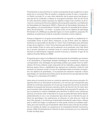 Aprendizaje y mediación pedagógica 
con tecnologías digitales 
219 
Primeramente, es esencial tomar en cuenta si la propuesta de acto académico se ubica 
dentro de un curriculum, Plan de estudios o programa escolar. Es decir, si responde a 
un Diseño curricular. En su caso, éstos elementos dan la pauta acerca del porque y 
para qué de los contenidos a tratarse en el programa educativo. Visto de otra forma, 
en estos elementos estarán expuestos los objetivos a lograr. Caso contrario, ha de to-marse 
en cuenta que la Estructura didáctica de la propuesta responda a una Detección 
de Necesidades de Capacitación (DNC) o Detección de Necesidades Educativas. En 
otras palabras, si lo que pretendemos “enseñar” responde a la necesidad de los destina-tarios. 
De ahí entonces – se insiste – se podrá contar con los objetivos de aprendizaje 
(Fernández S. N., 2006) que se pretenden lograr con el acto académico propuesto. Por 
añadidura, se podrá tener la lista de contenidos inherentes a dichos objetivos. 
Aunque el diagrama no se ajusta secuencialmente a lo siguiente, es ampliamente re-comendable 
revisar el punto último, evaluación, ya que al tener claros los objetivos 
tendremos la oportunidad de dilucidar en “cómo” hará el destinatario para demostrar 
el logro de los objetivos y “cómo” hará el docente para identificar si éstos se lograron y 
en qué medida. Si bien es cierto que la evaluación se ha practicado como fase última 
de un proceso educativo, es menester tomar en cuenta la evaluación formativa para 
favorecer la realimentación respectiva durante el proceso y favorecer el ogro de los 
objetivos (Fuentes Molinar O., 2009). 
El siguiente paso a seguir es la elaboración de propuestas de actividades que acerquen 
a los destinatarios al aprendizaje deseado (estrategias de enseñanza), mismas que 
corresponderán a las estrategias de aprendizaje posibles que puedan tener los desti-natarios. 
De forma colateral, surgen propuestas de los materiales y apoyos didácticos 
(lecturas, apoyos físicos o digitalizados) que expresan los contenidos a tratar. En este 
momento, es necesario revisar si lo que se ha planteado hasta el momento correspon-de 
a los objetivos de aprendizaje y si la propuesta de evaluación responde a dichos 
aprendizajes. Un importante documento acerca de este tema ha sido aportado por Díaz 
– Barriga, A. F. y Hernández, R. G. (2001). 
Viene ahora el momento de tomar en cuenta los elementos del proceso educativo. En 
aspectos técnicos es útil proponer el escenario y los recursos que correspondan para 
atender los contenidos propuestos. En el caso que ocupa este documento, se presenta 
adelante la propuesta del escenario educativo dentro de Second Life. No sobra decir 
que el escenario debe responder a las características de la propuesta. Por ejemplo, si lo 
que se pretende es instaurar habilidades para identificar la relación entre substancias 
químicas, el escenario será un laboratorio en el que se pueda demostrar dicha relación, 
preferentemente en vivo o con simulaciones (que ahora hay en Internet). Es poco el 
efecto de aprendizaje si las explicaciones se expresan, en este tema, por medio de 
texto. Otro ejemplo: si se intenta que el destinatario (estudiante) realice trazos o dibujos 
para un diseño de imagen. La explicación en texto puede mostrar los resultados espe-rados, 
pero será necesario que el estudiante realice dichos trazos. Este tipo de activida-des 
son posibles de realizar con programas en la computadora (también escenario) y, 
gracias a Web 2.0 directamente en Internet. Es decir, el escenario ya no es solamente 
el salón de dibujo típico. 
 