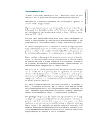 Aprendizaje y mediación pedagógica 
con tecnologías digitales 
22 
Corrientes cognitivistas 
Ya hemos visto la diferencia entre conductismo y cognitivismo como los dos gran-des 
marcos teóricos, y dentro de éste los principales rasgos del cognitivismo. 
Pero dentro de la metáfora del aprendizaje como construcción de significado se 
incluyen distintos enfoque teóricos: 
El primero de ellos coincidiendo en el tiempo con las corrientes conductistas es 
la Psicología de la Gestalt. Fue fundada por Von Wertheimer a fines del siglo XIX, 
pero los trabajos más importantes sobre aprendizaje se deben a Köhler, en Alema-nia, 
entre 1913 y 1917. 
Para Jean Piaget, David Ausubel, Jerome Bruner, Robert Gagné y Jon Anderson, con 
énfasis en distintos aspectos, el cambio de conductas en el aprendizaje no es más 
que el reflejo de un cambio interno, que tiene su origen y centro en el propio aprendiz. 
En este sentido Piaget lo concibe en función de un desarrollo de los procesos men-tales, 
que tiene como rasgos más importantes ser espontáneo y continúo. Y que se 
produce en función de dos variables interrelacionadas: Maduración y experiencia. 
Lo cual conlleva a la adquisición de nuevas estructuras de proceso de las ideas. 
Bruner introduce el planteamiento del aprendizaje como un proceso de descubri-miento. 
Los conocimientos se le presentan al individuo como un reto, una situación 
de desafío que lo índice, le provoca, el desarrollo de estrategias para la resolución 
de problemas y la transferencias de estas resoluciones a nuevas situaciones pro-blemáticas 
de rasgos semejantes pero en contextos distintos. 
Otro autor, con otra variante en la construcción del conocimiento como apropia-ción 
es Ausubel. Para él el aprendizaje debe ser significativo. Ello comporta que 
el nuevo contenido de aprendizaje se ensamble en su estructura cognitivas previa: 
Alcance significatividad. El aprendiz incorpora así lo aprendido al conocimiento que 
ya posee y lo transforma en un nuevo conocimiento. Incrementado así su capacidad 
de aplicarlo a nuevas situaciones. 
Otra aportación de Ausubel es que el conocimiento se organiza, en los individuos, en 
estructuras jerárquicas. De tal manera que los conceptos menos generales o subor-dinados 
se incluyen bajo en conceptos más generales de niveles superiores. De esta 
forma La estructura cognoscitiva proporciona un soporte (andamiaje cognitivo) que 
favorece el almacenamiento, el proceso y la interpretación del conocimiento. 
Otro psicólogo del aprendizaje de conocimiento imprescindible es Robert Gag-né. 
Según sus trabajos, el aprendizaje tiene una naturaleza social e interactiva, se 
produce a partir de la interacción de la persona con su entorno, pero pone énfasis 
igualmente en los procesos internos, de elaboración, y en tal sentido señala que 
hay un cambio en las capacidades del aprendiz, produciendo maduración en el 
desarrollo del individuo. Los trabajos de Gagné tienen bastante repercusiones ins-truccionales 
ya establece una relación relevante entre el aprendizaje y las acciones 
organizadas en un procerso o en un entorno instruccional. 
 