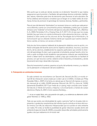 Aprendizaje y mediación pedagógica 
con tecnologías digitales 
220 
Otro punto que no está por demás recordar es el elemento “docente”, lo que implica 
asegurarnos que el promotor o facilitador del aprendizaje domina contenidos, habilida-des, 
valores, referentes pata toma de decisiones para favorecer el acto educativo. De 
forma colateral, será necesario considerar que se tengan en su haber estilos de ense-ñanza, 
formas de promover el aprendizaje de maneras diversas, flexibles y pertinentes. 
Para el caso del elemento “destinatario”, es necesario tomar en cuenta que cada perso-na 
es diferente, cuenta con conocimientos previos, habilidades y estilos que no pueden 
tomarse como “estándar” al momento del ejercicio educativo (Gallego, R. A. y Martínez 
C., E., 2003; Fernández, S. N. y Cheang Chao, G. P., 2011). En el caso que nos ocupa, 
también hay que tomar en cuenta (combinación entre elementos técnicos y del des-tinatario) 
si este cuenta con los recursos de las Tecnologías de la Información y la 
Comunicación que se utilizarán. Estamos dando por supuesto que nuestros destina-tarios 
cuentan, al menos, con acceso a Internet. 
Visto de otra forma estamos hablando de la planeación didáctica como la acción y re-flexión 
anticipada del docente acerca de los objetivos educativos, recursos y acciones 
de él y de los alumnos, estableciendo los aspectos particulares que orienten la direc-ción 
del aprendizaje. Es decir: qué va aprender el estudiante, porqué hacerlo, cómo ha-cerlo, 
a quién se dirige el acto académico que pensamos instaurar, que características 
tienen o deben tener los destinatarios, cuándo y bajo qué condiciones se facilitará el 
proceso, con qué recursos cuenta o deberá contar el docente y el estudiante, y donde 
(escenario) será mejor desarrollar el proceso. 
Descrito brevemente lo anterior, pasemos al punto del ambiente inmerso y su relación 
con la planeación e instauración del acto académico. 
5. Trabajando en ambientes inmersos 
En este contexto nos encontramos con Second Life. Second Life (SL), un mundo vir-tual 
3D de interacción social creado por Linden Lab en el 2003 y fundado por Philip 
Rosedale (Villa L., 2007). A la fecha, se calcula que en Second Life ingresa un prome-dio 
mensual de un millón 30,000 personas (Second Life, 2011) y cerca de 13,000 
diariamente (DwellOnIt, 2011) por medio de un cyborg, mejor conocido como “avatar”. 
Se trata de un híbrido de humano y máquina, o una encarnación, a manera de cuerpo 
electrónico (Yeyha, N., 2001). Como asevera Kemberg… 
“…no es un sujeto físico, sino una posición de sujeto, y su existencia es altamente contin-gente” 
(Kember, S. 1998, p. 362). 
Toda vez que existe una individualidad de sujeto o persona “real” en el avatar, éste re-presenta 
o canaliza las características del individuo que la controla en la tierra del mun-do 
inmerso. Con ello, las relaciones interpersonales que se suscitan en este ambiente 
son reales. Por ende, se facilita la posibilidad de gestar relaciones sociales dentro del 
ambiente (López de Anda, M., 2009) y se pueden desarrollar actividades prácticamente 
iguales a las que realizamos en el mundo real. 
 