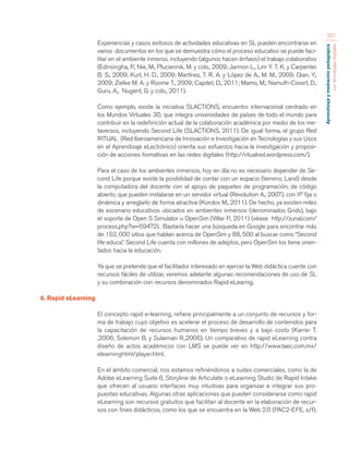 Aprendizaje y mediación pedagógica 
con tecnologías digitales 
221 
Experiencias y casos exitosos de actividades educativas en SL pueden encontrarse en 
varios documentos en los que se demuestra cómo el proceso educativo se puede faci-litar 
en el ambiente inmerso, incluyendo (algunos hacen énfasis) el trabajo colaborativo 
(Edirisingha, P., Nie, M., Pluciennik, M. y cols., 2009; Jarmon L., Lim Y. T. K. y Carpenter 
B. S., 2009; Kurt, H. D., 2009; Martínez, T. R. A. y López de A., M. M., 2009; Qian, Y., 
2009; Zielke M. A. y Roome T., 2009; Capdet, D., 2011; Mamo, M., Namuth-Covert, D., 
Guru, A., Nugent, G. y cols., 2011). 
Como ejemplo, existe la iniciativa SLACTIONS, encuentro internacional centrado en 
los Mundos Virtuales 3D, que integra universidades de países de todo el mundo para 
contribuir en la redefinición actual de la colaboración académica por medio de los me-taversos, 
incluyendo Second Life (SLACTIONS, 2011). De igual forma, el grupo Red 
RITUAL (Red Iberoamericana de Innovación e Investigación en Tecnologías y sus Usos 
en el Aprendizaje eLectrónico) orienta sus esfuerzos hacia la investigación y proposi-ción 
de acciones formativas en las redes digitales (http://ritualred.wordpress.com/). 
Para el caso de los ambientes inmersos, hoy en día no es necesario depender de Se-cond 
Life porque existe la posibilidad de contar con un espacio (terreno, Land) desde 
la computadora del docente con el apoyo de paquetes de programación, de código 
abierto, que pueden instalarse en un servidor virtual (Revolution A., 2007), con IP fija o 
dinámica y arreglarlo de forma atractiva (Korolov M., 2011). De hecho, ya existen miles 
de escenario educativos ubicados en ambientes inmersos (denominados Grids), bajo 
el soporte de Open S Simulator u OpenSim (Villar P., 2011) (véase http://zunal.com/ 
process.php?w=59472). Bastaría hacer una búsqueda en Google para encontrar más 
de 152, 000 sitios que hablan acerca de OpenSim y 88, 500 al buscar como “Second 
life educa”. Second Life cuenta con millones de adeptos, pero OpenSim los tiene orien-tados 
hacia la educación. 
Ya que se pretende que el facilitador interesado en ejercer la Web didáctica cuente con 
recursos fáciles de utilizar, veremos adelante algunas recomendaciones de uso de SL 
y su combinación con recursos denominados Rapid eLearnig. 
6. Rapid eLearning 
El concepto rapid e-learning, refiere principalmente a un conjunto de recursos y for-ma 
de trabajo cuyo objetivo es acelerar el proceso de desarrollo de contenidos para 
la capacitación de recursos humanos en tiempo breves y a bajo costo (Karrer T. 
,2006; Solemon B. y Sulaiman R.,2006). Un comparativo de rapid eLearning contra 
diseño de actos académicos con LMS se puede ver en http://www.taec.com.mx/ 
elearninghtml/player.html. 
En el ámbito comercial, nos estamos refiriéndonos a suites comerciales, como la de 
Adobe eLearning Suite 6, Storyline de Articulate o eLearning Studio de Rapid Intake 
que ofrecen al usuario interfaces muy intuitivas para organizar e integrar sus pro-puestas 
educativas. Algunas otras aplicaciones que pueden considerarse como rapid 
eLearning son recursos gratuitos que facilitan al docente en la elaboración de recur-sos 
con fines didácticos, como los que se encuentra en la Web 2.0 (PAC2-EFE, s/f). 
 