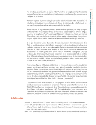 Aprendizaje y mediación pedagógica 
con tecnologías digitales 
224 
Por otro lado, se encuentra la página http://www.free-lsl-scripts.com/cgi/freescripts. 
plx que ofrece una gran variedad de scripts listos para insertarse en los objetos que se 
coloquen en el terreno. 
Atención especial el primer caso ya que facilita la comunicación entre el docente y el 
estudiante, en cualquier momento que éste llegue al escenario. De esta forma, la co-municación 
se puede practicar, aún en ausencia del facilitador. 
Ahora bien, en el segundo caso, existe -entre muchas opciones-, un script que pre-senta 
diferentes imágenes (texturas), a manera de presentación de láminas (http:// 
www.free-lsl-scripts.com/cgi/freescripts.plx?Category=Slideshow). Hasta un visor de 
TV puede encontrarse de forma económica. Una opción más es colocar dentro de un 
script la página de un Stream para que se vea una conferencia real, tipo Web Cast. 
Si es que el docente tuviera dispuestos diversos recursos en diferentes espacios de la 
Web, es posible ajustar un objeto (prim) para que en este se despliegue prácticamente 
cualquier cosa que se vea en una página Web. Es decir, por medio de ligas o enlaces. 
Para ello, se coloca un objeto en el terreno, se le da textura o color; se selecciona una 
de las caras y se hacen ajustes en la opción “Textura => Media”. Se asigna la URL que 
se desee. De ahí en adelante, el objeto presentará en la cara seleccionada la pantalla 
de la URL asignada, con la opción de tener un navegador encima de dicho objeto. Con 
ello, los usuarios pueden cambiar la escena (la página) y acceder a los recursos Web 
2.0 que se han mencionado, entre otros. 
Retomando el punto del trabajo colaborativo, es interesante saber que los estudiantes 
pueden (previa asignación de permisos a un objeto) manipular los objetos de otros 
visitantes. Es decir, puede dejar dentro de los objetos (a manera de buzón) alguna nota 
con el o los textos que deseen. Así, posteriormente otros estudiantes pueden recoger 
los contenidos y editarlos para mejorarlos. Incluso, hay script que se ajustan para enviar 
correo directamente desde SL. De esta forma, es factible intercambiar pequeñas notas 
(además de la posibilidad del típico chat – individual – o colectivo). 
Lo comentado hasta este momento es una pequeña muestra de las posibilidades de 
construir escenarios educativos en ambientes inmersos, aprovechando recursos de la 
Web 2.0, lo que favorece el desarrollo de la Web didáctica sin necesidad de depender 
de software dedicado o plataformas LMS. Dependerá del docente interesado, y su 
creatividad, ajustar las condiciones para que estos escenarios favorezcan el aprendizaje 
pretendido, haciendo la tarea de forma dinámica y divertida para sus estudiantes. 
8. Referencias 
Álvarez, G. D., (1988). Educación a Distancia. ¿Para qué y cómo? (R. T. Cuba, Ed.) Cuba: Editorial InfoMed. 
Amador, B. R., (2010). La Educación Superior a Distancia en México. Realidades y tendencias. En P. Lupion T., 
C. Rama, P. Lupion T., y C. Rama (Edits.), La Educación Superior a Distancia en América Latina y el Caribe 
(págs. 129 - 144). Brasil: UNISUL. 
AMPICI (2011). Hábitos de los usuarios de Internet en México. Séptimo estudio Presentado en Boca del rio, 
 