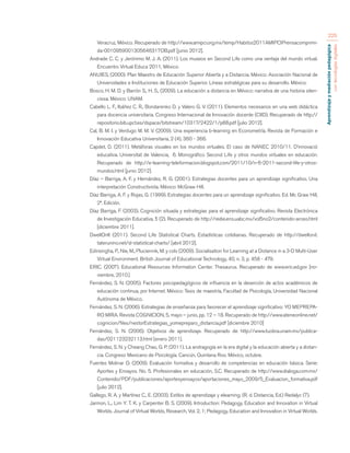 Aprendizaje y mediación pedagógica 
con tecnologías digitales 
225 
Veracruz, México. Recuperado de http://www.amipci.org.mx/temp/Habitos2011AMIPCIPrensacomprimi-da- 
0010959001305646317OB.pdf [junio 2012]. 
Andrade C. C. y Jerónimo M. J. A. (2011). Los museos en Second Life como una ventaja del mundo virtual. 
Encuentro Virtual Educa 2011, México. 
ANUIES, (2000). Plan Maestro de Educación Superior Abierta y a Distancia. México: Asociación Nacional de 
Universidades e Instituciones de Educación Superior. Líneas estratégicas para su desarrollo. México. 
Bosco, H. M. D. y Barrón S., H. S., (2009). La educación a distancia en México: narrativa de una historia silen-ciosa. 
México: UNAM. 
Cabello L. F., Ibáñez C. R., Bondarenko D. y Valero G. V. (2011). Elementos necesarios en una web didáctica 
para docencia universitaria. Congreso Internacional de Innovación docente (CIID). Recuperado de http:// 
repositorio.bib.upct.es/dspace/bitstream/10317/2422/1/p88.pdf [julio 2012]. 
Cal, B. M. I. y Verdugo M. M. V. (2009). Una experiencia b-learning en Econometría. Revista de Formación e 
Innovación Educativa Universitaria, 2 (4), 360 - 366. 
Capdet, D. (2011). Metáforas visuales en los mundos virtuales. El caso de NANEC 2010/11. D’innovació 
educativa. Universitat de Valencia, 6. Monográfico Second Life y otros mundos virtuales en educación. 
Recuperado de http://e-learning-teleformacion.blogspot.com/2011/10/n-6-2011-second-life-y-otros-mundos. 
html [junio 2012]. 
Díaz – Barriga, A. F. y Hernández, R. G. (2001). Estrategias docentes para un aprendizaje significativo. Una 
interpretación Constructivista. México: McGraw Hill. 
Díaz Barriga, A. F. y Rojas, G. (1999). Estrategias docentes para un aprendizaje significativo. Ed. Mc Graw Hill, 
2ª. Edición. 
Díaz Barriga, F. (2003). Cognición situada y estrategias para el aprendizaje significativo. Revista Electrónica 
de Investigación Educativa, 5 (2). Recuperado de http://redie.ens.uabc.mx/vol5no2/contenido-arceo.html 
[diciembre 2011]. 
DwellOnIt (2011). Second Life Statistical Charts. Estadísticas cotidianas. Recuperado de http://dwellonit. 
taterunino.net/sl-statistical-charts/ [abril 2012]. 
Edirisingha, P., Nie, M., Pluciennik, M. y cols (2009). Socialisation for Learning at a Distance in a 3-D Multi-User 
Virtual Environment. British Journal of Educational Technology, 40, n. 3, p. 458 - 479. 
ERIC. (2007). Educational Resources Information Center. Thesaurus. Recuperado de www.eric.ed.gov [no-viembre, 
2010.] 
Fernández, S. N. (2005). Factores psicopedagógicos de influencia en la deserción de actos académicos de 
educación continua, por Internet. México: Tesis de maestría, Facultad de Psicología, Universidad Nacional 
Autónoma de México. 
Fernández, S. N. (2006). Estrategias de enseñanza para favorecer el aprendizaje significativo: YO MEPREPA-RO 
MIRA. Revista COGNICION, 5, mayo – junio, pp. 12 – 18. Recuperado de http://www.ateneonline.net/ 
cognicion/files/nestorEstrategias_yomepreparo_distancia.pdf [diciembre 2010] 
Fernández, S. N. (2006). Objetivos de aprendizaje. Recuperado de http://www.tuobra.unam.mx/publica-das/ 
021123232113.html [enero 2011]. 
Fernández, S. N. y Cheang Chao, G. P. (2011). La andragogía en la era digital y la educación abierta y a distan-cia. 
Congreso Mexicano de Psicología. Cancún, Quintana Roo. México, octubre. 
Fuentes Molinar O. (2009). Evaluación formativa y desarrollo de competencias en educación básica. Serie: 
Aportes y Ensayos. No. 5. Profesionales en educación, S.C. Recuperado de http://www.dialoga.com.mx/ 
Contenido/PDF/publicaciones/aportesyensayos/aportaciones_mayo_2009/5_Evaluacion_formativa.pdf 
[julio 2012]. 
Gallego, R. A. y Martínez C., E. (2003). Estilos de aprendizaje y elearning. (R. d. Distancia, Ed.) Redalyc (7). 
Jarmon, L., Lim Y. T. K. y Carpenter B. S. (2009). Introduction: Pedagogy, Education and Innovation in Virtual 
Worlds. Journal of Virtual Worlds, Research, Vol. 2, 1; Pedagogy, Education and Innovation in Virtual Worlds. 
 