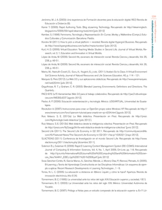 Aprendizaje y mediación pedagógica 
con tecnologías digitales 
226 
Jerónimo, M. J. A. (2003). Una experiencia de Formación docentes para la educación digital. RED Revista de 
Educación a Distancia (8). 
Karrer T. (2006). Rapid Authoring Tools. Blog eLearning Technology. Recuperado de http://elearningtech. 
blogspot.mx/2006/09/rapid-elearning-tools.html [julio 2012] 
Kember, S. (1998). Feminismo, Tecnología y Representación. En Curran, Morley y Walkerdine (Comps.); Estu-dios 
Culturales y Comunicación. Barcelona: Paidós. 
Korolov M. (2011). How to pick a virtual platform — revisited. Revista digital Hypergrid Bussines. Recuperado 
de http://www.hypergridbusiness.com/author/maria-korolov/ [julio 2012]. 
Kurt, H. D. (2009). Virtual Education: Teaching Media Studies in Second Life. Journal of Virtual Worlds, Re-search, 
vol. 2, 1; Education and Innovation in Virtual Worlds. 
López de Anda, M. (2009). Second life, escenario de interacción social. Revista Ciencia y desarrollo, Vol. 35, 
238, p. 46-51. 
López de Anda, M. (2009). Second life, escenario de interacción social. Revista Ciencia y desarrollo, Vol. 35, 
238, p. 46-51. 
Mamo, M.; Namuth-Covert, D.; Guru, A.; Nugent, G. y cols. (2011). Avatars Go to Class: A Virtual Environment 
Soil Science Activity. Journal of Natural Resources and Life Sciences Education, 40, p. 114 - 121. 
Marques G. Pere (2012). La Web 2.0 y sus aplicaciones didácticas. Recuperado de http://www.peremarques. 
net/web20.htm [julio 2012]. 
Osguthorpe, R. T. y Graham, C. R. (2003). Blended Learning Environments. Definitions and Directions. The 
Quarterly . 
PAC2-EFE (s/f) Herramientas Web 2.0 para el trabajo colaborativo. Recuperado de http://pac2-efe.wikispa-ces. 
com/WEBQUEST [agosto 2012]. 
Pastor, A. P. (2006). Educación estandarización y tecnología. México: UDGVIRTUAL, Universidad de Guada-lajara. 
Revolution A. (2007). Instrucciones para crear un OpenSim propio sobre Windows XP. Recuperado de http:// 
www.irenemuni.com/foro/opensim-tutorial-para-crearlo-en-xp-vt234.html [agosto 2012]. 
Ruiz Velasco. S. E. (2012a). La Web didáctica. Presentación en Prezi. Recuperado de http://prezi. 
com/4lg4vmcibglc/web-didactica/ [julio 2012 ]. 
Ruiz Velasco. S. E. (2012b). Web didáctica desde la inteligencia colectiva. Presentación en Prezi. Recuperado 
de http://prezi.com/9y2zaojjp3ih/la-web-didactica-desde-la-inteligencia-colectiva/ [junio 2012]. 
Second Life (2011). The Second Life Economy in Q2 2011. Recuperado de http://community.secondlife. 
com/t5/Featured-News/The-Second-Life-Economy-in-Q2-2011/ba-p/1035321 [mayo 2012]. 
SLACTIONS (2011). Conferencia de Investigación en el mundo Second Life. Recuperado de http://www. 
slactions.org/2011/slactions.php [diciembre 2011]. 
Solemon B. y Sulaiman R. (2006). Rapid E-Learning Content Management System (RE-COMS). International 
Journal of Computing & Information Sciences, Vol. 4, No. 1, April 2006, On-Line. pp. 1-8. Recuperado 
de http://ijcis.info/International%20Journal%20of%20Computing%20and%20Information%20Scien-ces_ 
files/Vol4N1_EBEL/pp%2001%20-%2008.pdf [julio 2012] 
Sosa Sánchez-Cortés, R.; García Manso, A.; Sánchez Allende, J.; Moreno Díaz, P.; Reinoso Peinado, A. (2005). 
B-Learning y Teoría del Aprendizaje Constructivista en las Disciplinas Informáticas: Un esquema de ejem-plo 
a aplicar. Recent Research Developments in Learning Technologies , 1 - 6. 
Torres, N. L. C. (2006). La educación a distancia en México: ¿quién y cómo la hace? Apertura. Revista de 
innovación electrónica, Año 6 (4). 
Tünnermann, B. C. (1999). La universidad ante los retos del siglo XXI. Educación superior y sociedad, 10(1). 
Tünnermann, B. C. (2003). La Universidad ante los retos del siglo XXI. México: Universidad Autónoma de 
Yucatán. 
Tünnermann, B. C. (2007). Prólogo a Notas para un estudio comparado de la educación superior a. En F. Ló- 
 
