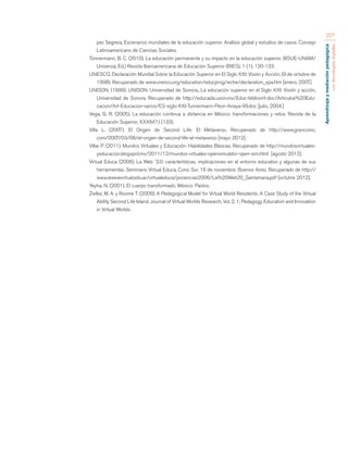 Aprendizaje y mediación pedagógica 
con tecnologías digitales 
227 
pez Segrera, Escenarios mundiales de la educación superior. Análisis global y estudios de casos. Consejo 
Latinoamericano de Ciencias Sociales. 
Tünnermann, B. C. (2010). La educación permanente y su impacto en la educación superior. (IISUE-UNAM/ 
Universia, Ed.) Revista Iberoamericana de Educación Superior (RIES), 1 (1), 120-133. 
UNESCO. Declaración Mundial Sobre la Educación Superior en El Siglo XXI: Visión y Acción; (9 de octubre de 
1998). Recuperado de www.unesco.org/education/educprog/wche/declaration_spa.htm [enero, 2007.] 
UNISON. (1999). UNISON. Universidad de Sonora., La educación superior en el Siglo XXI: Visión y acción, 
Universidad de Sonora. Recuperado de http://educadis.uson.mx/Educ-bibliovirt-doc/Articulos%20Edu-cacion/ 
Art-Educacion-varios/ES-siglo-XXI-Tunnermann-Peon-Anaya-99.doc [julio, 2004.] 
Vega, G. R. (2005). La educación continua a distancia en México: transformaciones y retos. Revista de la 
Educación Superior, XXXIV(1) (133). 
Villa L. (2007). El Origen de Second Life: El Metaverso. Recuperado de http://www.grancomo. 
com/2007/03/08/el-origen-de-second-life-el-metaverso [mayo 2012]. 
Villar P. (2011). Mundos Virtuales y Educación: Habilidades Básicas. Recuperado de http://mundosvirtuales-yeducacion. 
blogspot.mx/2011/12/mundos-virtuales-opensimulator-open-sim.html [agosto 2012]. 
Virtual Educa (2006). La Web ´2.0: características, implicaciones en el entorno educativo y algunas de sus 
herramientas. Seminario Virtual Educa, Cono Sur. 16 de noviembre. Buenos Aires. Recuperado de http:// 
www.iesevevirtual.edu.ar/virtualeduca/ponencias2006/La%20Web20_Santamaria.pdf [octubre 2012]. 
Yeyha, N. (2001). El cuerpo transformado. México: Paidos. 
Zielke, M. A. y Roome T. (2009). A Pedagogical Model for Virtual World Residents: A Case Study of the Virtual 
Ability Second Life Island. Journal of Virtual Worlds Research, Vol. 2, 1; Pedagogy, Education and Innovation 
in Virtual Worlds. 
 