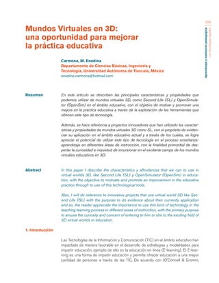 Aprendizaje y mediación pedagógica 
con tecnologías digitales 
228 
Resumen En este artículo se describen las principales características y propiedades que 
podemos utilizar de mundos virtuales 3D, como Second Life (SL) y OpenSimula-tor 
(OpenSim) en el ámbito educativo, con el objetivo de motivar y promover una 
mejora en la práctica educativa a través de la explotación de las herramientas que 
ofrecen este tipo de tecnología. 
Además, se hace referencia a proyectos innovadores que han utilizado las caracter-ísticas 
y propiedades de mundos virtuales 3D como SL, con el propósito de eviden-ciar 
su aplicación en el ámbito educativo actual y a través de los cuales, se logre 
apreciar el potencial de utilizar éste tipo de tecnología en el proceso enseñanza-aprendizaje 
en diferentes áreas de instrucción, con la finalidad primordial de des-pertar 
la curiosidad e inquietud de incursionar en el excitante campo de los mundos 
virtuales educativos en 3D. 
Abstract In this paper I describe the characteristics y affordances that we can to use in 
virtual worlds 3D, like Second Life (SL) y OpenSimulator (OpenSim) in educa-tion, 
with the objective to motivate and promote an improvement in the educative 
practice through to use of this technological tools. 
Also, I will do reference to innovative projects that use virtual world 3D like Sec-ond 
Life (SL) with the purpose to do evidence about their currently application 
and so, the reader appreciate the importance to use this kind of technology in the 
teaching-learning process in different areas of instruction, with the primary purpose 
to arouse the curiosity and concern of entering to him or she to the exciting field of 
3D virtual worlds in education. 
1. Introducción 
Las Tecnologías de la Información y Comunicación (TIC) en el ámbito educativo han 
impactado de manera favorable en el desarrollo de estrategias y modalidades para 
impartir educación, ejemplo de ello es la educación en línea (E-learning). El E-lear-ning 
es una forma de impartir educación y permite ofrecer educación a una mayor 
cantidad de personas a través de las TIC, De acuerdo con (O’Connell & Gromm, 
Mundos Virtuales en 3D: 
una oportunidad para mejorar 
la práctica educativa 
Carmona, M. Enedina 
Departamento de Ciencias Básicas, Ingeniería y 
Tecnología, Universidad Autónoma de Tlaxcala, México 
enedina.carmona@hotmail.com 
 