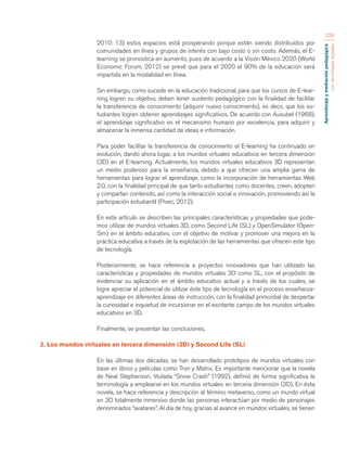 Aprendizaje y mediación pedagógica 
con tecnologías digitales 
229 
2010: 13) estos espacios está prosperando porque están siendo distribuidos por 
comunidades en línea y grupos de interés con bajo costo o sin costo. Además, el E-learning 
se pronostica en aumento, pues de acuerdo a la Visión México 2020 (World 
Economic Forum, 2012) se prevé que para el 2020 el 90% de la educación será 
impartida en la modalidad en línea. 
Sin embargo, como sucede en la educación tradicional, para que los cursos de E-lear-ning 
logren su objetivo, deben tener sustento pedagógico con la finalidad de facilitar 
la transferencia de conocimiento (adquirir nuevo conocimiento), es decir, que los es-tudiantes 
logren obtener aprendizajes significativos. De acuerdo con Ausubel (1968), 
el aprendizaje significativo es el mecanismo humano por excelencia, para adquirir y 
almacenar la inmensa cantidad de ideas e información. 
Para poder facilitar la transferencia de conocimiento el E-learning ha continuado en 
evolución, dando ahora lugar, a los mundos virtuales educativos en tercera dimensión 
(3D) en el E-learning. Actualmente, los mundos virtuales educativos 3D representan 
un medio poderoso para la enseñanza, debido a que ofrecen una amplia gama de 
herramientas para lograr el aprendizaje, como la incorporación de herramientas Web 
2.0, con la finalidad principal de que tanto estudiantes como docentes, creen, adopten 
y compartan contenido, así como la interacción social e innovación, promoviendo así la 
participación estudiantil (Pivec, 2012). 
En este artículo se describen las principales características y propiedades que pode-mos 
utilizar de mundos virtuales 3D, como Second Life (SL) y OpenSimulator (Open- 
Sim) en el ámbito educativo, con el objetivo de motivar y promover una mejora en la 
práctica educativa a través de la explotación de las herramientas que ofrecen este tipo 
de tecnología. 
Posteriormente, se hace referencia a proyectos innovadores que han utilizado las 
características y propiedades de mundos virtuales 3D como SL, con el propósito de 
evidenciar su aplicación en el ámbito educativo actual y a través de los cuales, se 
logre apreciar el potencial de utilizar éste tipo de tecnología en el proceso enseñanza-aprendizaje 
en diferentes áreas de instrucción, con la finalidad primordial de despertar 
la curiosidad e inquietud de incursionar en el excitante campo de los mundos virtuales 
educativos en 3D. 
Finalmente, se presentan las conclusiones. 
2. Los mundos virtuales en tercera dimensión (3D) y Second Life (SL) 
En las últimas dos décadas, se han desarrollado prototipos de mundos virtuales con 
base en libros y películas como Tron y Matrix. Es importante mencionar que la novela 
de Neal Stephenson, titulada “Snow Crash” (1992), definió de forma significativa la 
terminología a emplearse en los mundos virtuales en tercera dimensión (3D). En ésta 
novela, se hace referencia y descripción al término metaverso, como un mundo virtual 
en 3D totalmente inmersivo donde las personas interactúan por medio de personajes 
denominados “avatares”. Al día de hoy, gracias al avance en mundos virtuales, se tienen 
 