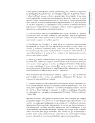Aprendizaje y mediación pedagógica 
con tecnologías digitales 
23 
Como teorías constructivistas pueden considerarse, junto a las teorías piagetianas, 
las de Vygotsky (1932) anteriores en el tiempo pero puntos de partidas del cons-tructivismo. 
Piaget, aunque posterior a Vygotsky pero desconocedor de sus ideas, 
intento explicar los procesos de aprendizaje como desarrollo a partir de la propia 
persona. Si bien consideró el entorno social como aspecto coadyuvante del desa-rrollo, 
no le dio el carácter determinante que posteriormente se le atribuye a partir 
de las ideas de Vigotsky. Su teoría estudia exclusivamente el desarrollo mismo en 
la producción del conocimiento. Su trabajo se centra en el estudio y pone de relieve 
la existencia y naturaleza de estructuras cognitivas. 
La contribución más importante de Piaget es la noción de competencia, capacidad 
característica de la naturaleza humana, de producir alguna respuesta cognitiva en 
función del desarrollo evolutivo. De esta manera los procesos de incorporación y de 
acomodación propician el equilibrio cognitivo. 
La Contribución de Vigotsky es el papel del factor social como desencadénate 
del desarrollo psicológico. Así explica el desarrollo psicológico a partir de factores 
sociales y educativos, entendidos éstos como parte de aquellos. Para Vigotsky, 
los aspectos culturales, como manifestación de lo social, son determinantes en el 
desarrollo cognitivo de la persona. Pone énfasis en los factores externos como 
determinates del aprendizaje. 
La teoría vygotskiana está centrada en la “ley genética del desarrollo cultural”, de 
tal manera que toda función cognitiva aparece primero en el plano social, entendido 
como entorno próximo, y luego en el plano psicológico individual. El individuo de esta 
forma es moldeada por el entorno social. Esta teoría no cabe la menor duda que, 
aunque es constructivista, atribuye un papel fundamental a las estrategias docentes 
como dinamizadoras del entorno del alumno, y del maestro. 
Pero el concepto más importante que introduce Vygotski es la zona de desarrollo 
próximo. El propósito es evaluar las capacidades intelectuales del individuo y del 
entorno instruccional de forma conjunta. 
Es conocida la definición que hace de la zona de desarrollo próximo: “la distancia en-tre 
el nivel de desarrollo real del niño tal y como puede ser determinado a partir de la 
resolución independiente de problemas y el nivel más elevado de desarrollo potencial 
tal y como es determinado por la resolución de problemas bajo la guía del adulto o 
en colaboración con sus iguales más capacitados” (Vygotsky, 1932, cit. en Wertsch, 
1988; p. 84). 
Por último Jonassen (1994) plantea el constructivismo como un modelo que hace pro-puestas 
teóricas para diseñar entornos de aprendizaje. Lo original de su modelo es que 
describe tres etapas para la adquisición de aprendizajes: la introductoria, la avanzada y 
la de expertos. Restringiendo los planteamientos de manera que el constructivismo es 
más adecuado en los niveles avanzados, porque actúa sobre conocimientos ya exis-tentes 
obtenidos por otros procedimientos, de manera que corrige, modifica, amplia o 
elimina los errores de la etapa introductoria. Esto plantea qué tipo de aprendizaje se 
produce en las etapas introductorias. Su respuesta es que a nivel de primera etapa 
parecen más efectivos los enfoque conductuales o puramente cognoscitivos. 
 