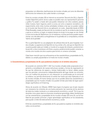 Aprendizaje y mediación pedagógica 
con tecnologías digitales 
230 
propuestas con diferentes clasificaciones de mundos virtuales, así como de diferentes 
definiciones de metaverso, las cuales tienden a converger. 
Entre los mundos virtuales 3D en Internet se encuentran Second Life (SL) y OpenSi-mulator 
(OpenSim), dentro de los cuales es posible crear una representación personal 
y gráfica “tu avatar”, a través del cual puedes interactuar con otros avatares, pasear, 
visitar museos, hacer negocios, asistir a cursos, así como a espacios recreativos y de 
esparcimiento, entre otras muchas actividades similares a las que se pueden realizar 
en el mundo real. Second Life es una aplicación sin costo, disponible desde el 2003. 
Philip Roseadle, creador de Second Life, ha insistido en que SL es similar la vida misma, 
y que es un entorno, un lugar, un espacio-tiempo en el que no se juega: se vive. Similar 
a como era la idea de Stephenson con el metaverso, muchas personas pueden experi-mentar 
una vida alternativa sumergiéndose en la pantalla de su computadora, viviendo 
“dentro de la pantalla”. 
Por su parte OpenSim es una adaptación de software libre de SL para hospedar mun-dos 
virtuales. La apariencia de OpenSim es muy similar a SL, solo que en OpenSim los 
usuarios pueden optar por instalar un mundo en su equipo de cómputo y posteriormen-te 
permitir a otros conectarse a él. Estos usuarios, posteriormente pueden conectar su 
mundo a los mundos de otros usuarios para formar un universo conectado. 
Cabe hacer mención que nos enfocaremos en las características y propiedades de SL, 
debido a su amplia popularidad en el medio de mundos virtuales. 
3. Características y propiedades de SL que podemos emplear en el ámbito educativo 
De acuerdo con Jerónimo (2011: 34): “Los mundos virtuales están propiciando el sur-gimiento 
y consolidación de nuevas estructuras sociales y formas de organización en 
las que las referencias de espacio y tiempo tradicionales no tienen validez, puesto 
que nos permiten comunicarnos independientemente del lugar donde nos encontre-mos 
con multitud de personas en una interacción no condicionada por la sincronía.” 
Lo anterior, nos permite dimensionar el cambio tan fuerte que esta implicando el uso 
de mundos virtuales. Al mismo tiempo, que nos es posible valorar las características y 
propiedades que los mundos virtuales nos pueden brindar para tratar de lograr apren-dizajes 
significativos en E-learning. 
Ahora, de acuerdo con (Álvarez, 2009) “para lograr el progreso que el país requiere 
son necesarios los cimientos de una buena educación; las carencias de los alumnos 
de todos los niveles conducen a un estancamiento económico y social.” Por lo que, los 
docentes como pieza clave en el proceso enseñanza-aprendizaje, deben familiarizarse 
con las características y propiedades de los mundos virtuales 3D como SL con la fina-lidad 
de que puedan promover y lograr aprendizajes significativos en los estudiantes, 
para ayudar a evitar tal estancamiento económico y social. 
Entre las características y propiedades de SL que podemos explotar en el ámbito edu-cativo, 
se encuentran: 
 