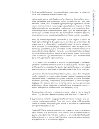 Aprendizaje y mediación pedagógica 
con tecnologías digitales 
231 
1. En SL es posible fomentar y promover el trabajo colaborativo y la interacción 
social en el proceso de enseñanza aprendizaje. 
La interacción es una parte fundamental en el proceso de enseñanza-apren-dizaje 
que se debe tener presente en los tres momentos de una clase: inicio, 
desarrollo y cierre, con la finalidad de lograr aprendizajes significativos. La inte-racción 
en el momento de inicio, sirve para que el docente despierte el interés 
de los estudiantes del tema a analizar. La interacción en el momento de desa-rrollo 
sirve para que los estudiantes con apoyo y guía del profesor logren los 
aprendizajes esperados en esa clase. La interacción en el momento de cierre, 
ayuda a reafirmar que los estudiantes obtuvieron los aprendizajes esperados. 
Ahora, de acuerdo al paradigma sociocultural, el cual surge en la década de 
1920 representado por L. S. Vygotsky quien considera que el aprendizaje de 
una persona se ve influenciado por su situación cultural y el entorno social don-de 
se desarrolla. En este paradigma intervienen tres partes en el proceso de 
aprendizaje y enseñanza, que se encuentran en una constante interacción: el 
estudiante, el material didáctico y elementos socioculturales. El alumno, al estar 
en interacción con el entorno durante el transcurso de su vida, tanto escolar 
como extraescolar, logra formarse como un individuo capaz de desarrollarse 
por sí mismo, profesional y personalmente. 
Los docentes, toman un papel de facilitadores del aprendizaje de forma flexible, 
y basan su enseñanza en la realización de prácticas que den solución a algún 
problema del entorno social, en las que los alumnos son los actores principales 
y van adquiriendo su aprendizaje en base a la realización de dichas prácticas. 
La influencia del entorno social hacia el alumno, se da a través de la interacción 
con los estudiantes en grupos colaborativos de trabajo en los cuales participa 
de manera activa. Es mediante estos grupos de trabajo, donde se desarrollan 
habilidades, actitudes y competencias, provocando se dé la comunicación pe-dagógica 
entre docente–alumno o entre los mismos alumnos, generándose 
ambientes no solo de trabajo sino también afectivos, de desarrollo de conoci-miento, 
de respeto, de intereses, entre otros. (Vygotsky, 1979) 
Con expuesto en este punto, es posible dimensionar y valorar la importancia de la 
interacción y el trabajo colaborativo que es posible llevar a cabo a través de SL. 
2. SL proporciona elementos para poder diseñar actividades vivenciales en el pro-ceso 
de enseñanza aprendizaje. Como todo mundo virtual en 3D es posible 
diseñar actividades de aprendizaje en las que se involucren a los estudiantes 
en experiencias de la vida real. 
En Ortiz (2008), se diseño e implementó una experiencia de acompañamiento 
de un enfermo en el entorno real, con la finalidad de que los estudiantes ad-quieran 
una experiencia vivida para fortalecer su sensibilidad con la situación 
de los enfermos en el entorno real. Esta misma experiencia, se podría diseñar 
e implementar en SL, con el mismo objetivo. 
 