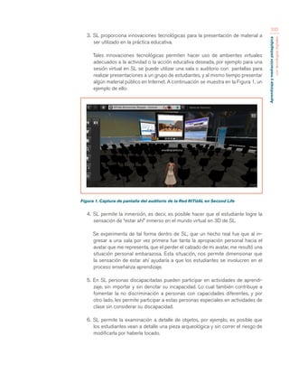 Aprendizaje y mediación pedagógica 
con tecnologías digitales 
232 
3. SL proporciona innovaciones tecnológicas para la presentación de material a 
ser utilizado en la práctica educativa. 
Tales innovaciones tecnológicas permiten hacer uso de ambientes virtuales 
adecuados a la actividad o la acción educativa deseada, por ejemplo para una 
sesión virtual en SL se puede utilizar una sala o auditorio con pantallas para 
realizar presentaciones a un grupo de estudiantes, y al mismo tiempo presentar 
algún material público en Internet. A continuación se muestra en la Figura 1, un 
ejemplo de ello: 
Figura 1. Captura de pantalla del auditorio de la Red RITUAL en Second Life 
4. SL permite la inmersión, es decir, es posible hacer que el estudiante logre la 
sensación de “estar ahí” inmerso en el mundo virtual en 3D de SL. 
Se experimenta de tal forma dentro de SL, que un hecho real fue que al in-gresar 
a una sala por vez primera fue tanta la apropiación personal hacia el 
avatar que me representa, que el perder el calzado de mi avatar, me resultó una 
situación personal embarazosa. Esta situación, nos permite dimensionar que 
la sensación de estar ahí ayudaría a que los estudiantes se involucren en el 
proceso enseñanza aprendizaje. 
5. En SL personas discapacitadas pueden participar en actividades de aprendi-zaje, 
sin importar y sin denotar su incapacidad. Lo cual también contribuye a 
fomentar la no discriminación a personas con capacidades diferentes, y por 
otro lado, les permite participar a estas personas especiales en actividades de 
clase sin considerar su discapacidad. 
6. SL permite la examinación a detalle de objetos, por ejemplo, es posible que 
los estudiantes vean a detalle una pieza arqueológica y sin correr el riesgo de 
modificarla por haberla tocado. 
 