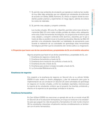 Aprendizaje y mediación pedagógica 
con tecnologías digitales 
233 
7. SL permite crear ambientes de simulación, por ejemplo en medicina han resulta-do 
muy útiles tales ambientes que son utilizados por estudiantes de enfermería 
de acuerdo con (Skiba, 2009). Asimismo, SL ofrece un espacio donde los estu-diantes 
pueden practicar y experimentar sin riesgo alguno, además de evitarse 
los costos de materiales. 
8. SL permite crear, adoptar y compartir contenido. 
Los mundos virtuales 3D como SL y OpenSim, permiten echar mano de las he-rramientas 
Web 2.0 como redes sociales, portales de videos, wikis, webquests, 
entre otras. Estas herramientas tecnológicas, nos proporcionan el entorno para 
crear, adoptar y compartir contenido entre alumnos y docentes, por lo que a 
través de ellas es posible innovar en la práctica educativa. Además, las Web 2.0 
permiten a los estudiantes desarrollar sus habilidades de pensamiento, pues 
durante la realización de sus actividades de aprendizaje estas herramientas 
tecnológicas permiten que los estudiantes den rienda suelta a su imaginación. 
4. Proyectos que hacen uso de las características y propiedades de SL en el ámbito educativo 
Algunos proyectos que hacen el uso de las características y propiedades de SL, son: 
1. Enseñanza de negocios a través de SL 
2. Enseñanza farmacéutica a través de SL 
3. Enseñanza de la resolución de conflictos a través de SL 
4. Enseñanza de arte a través de SL 
5. Enseñanza para producir energía renovable a través de SL 
6. La Comunidad Bibliotecaria de SL 
Enseñanza de negocios 
Con respecto a la enseñanza de negocios en Second Life, en su artículo Schiller 
(2009) el autor realizó un diseño pedagógico y plan de evaluación para guiar la 
implementación de una simulación en Second Life sobre actividades de aprendizaje 
en negocios en mundos virtuales, y entre los resultados reportados, menciona que 
la mayoría de los estudiantes sintieron que el proyecto fue divertido, entretenido y 
efectivo en la experiencia de aprendizaje centrada en el alumno. 
Enseñanza farmaceútica 
En Cain & Brent (2009) nos mencionan un ejemplo del uso de un mundo virtual 3D 
en Second Life en la educación farmacéutica, en el que se involucran a los estudian-tes 
para que jueguen los roles de paciente y farmacéutico. En este mundo virtual en 
3D, los estudiantes interactúan virtualmente mientras simultáneamente se familiari-zan 
con el centro farmacéutico. 
 