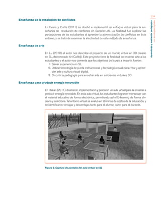 Aprendizaje y mediación pedagógica 
con tecnologías digitales 
234 
Enseñanza de la resolución de conflictos 
En Evans y Curtis (2011) se diseñó e implementó un enfoque virtual para la en-señanza 
de resolución de conflictos en Second Life. La finalidad fue explorar las 
percepciones de los estudiantes al aprender la administración de conflictos en éste 
entorno, y se trató de examinar la efectividad de este método de enseñanza. 
Enseñanza de arte 
En Lu (2010) el autor nos describe el proyecto de un mundo virtual en 3D creado 
en SL, denominado Art Café@. Este proyecto tiene la finalidad de enseñar arte a los 
estudiantes y el autor nos comenta que los objetivos del curso a impartir, fueron: 
1. Ganar experiencia en SL 
2. Utilizar tecnología de punta instruccional y tecnología visual para crear y apren-der 
arte y cultura visual digital. 
3. Discutir la pedagogía para enseñar arte en ambientes virtuales 3D 
Enseñanza para producir energía renovable 
En Hakan (2011). diseñaron, implementaron y probaron un aula virtual para la enseñar a 
producir energía renovable. En esta aula virtual, los estudiantes lograron interactuar con 
el material educativo de forma electrónica, permitiendo así el E-learning de forma sín-crona 
y asíncrona. Tal entorno virtual se evaluó en términos de costos de la educación, y 
se identificaron ventajas y desventajas tanto para el alumno como para el docente. 
Figura 2. Captura de pantalla del aula virtual en SL 
 