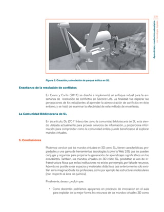 Aprendizaje y mediación pedagógica 
con tecnologías digitales 
235 
Figura 3. Creación y simulación de parque eólico en SL. 
Enseñanza de la resolución de conflictos 
En Evans y Curtis (2011) se diseñó e implementó un enfoque virtual para la en-señanza 
de resolución de conflictos en Second Life. La finalidad fue explorar las 
percepciones de los estudiantes al aprender la administración de conflictos en éste 
entorno, y se trató de examinar la efectividad de este método de enseñanza. 
La Comunidad Bibliotecaria de SL 
En su artículo, Du (2011) describe como la comunidad bibliotecaria de SL esta sien-do 
utilizada actualmente para proveer servicios de información, y proporciona infor-mación 
para comprender como la comunidad entera puede beneficiarse al explorar 
mundos virtuales. 
5. Conclusiones 
Podemos concluir que los mundos virtuales en 3D como SL, tienen características, pro-piedades 
y una gama de herramientas tecnologías (como la Web 2.0), que se pueden 
conjugar y organizar para propiciar la generación de aprendizajes significativos en los 
estudiantes. También, los mundos virtuales en 3D como SL, posibilitan el uso de in-fraestructura 
física que en las instituciones no existe, por ejemplo, por falta de recursos. 
Además es posible crear espacios y materiales didácticos que anteriormente solo exis-tían 
en la imaginación de los profesores, como por ejemplo las estructuras moleculares 
(con respecto al área de química). 
Finalmente, deseo concluir que: 
• Como docentes podríamos apoyarnos en procesos de innovación en el aula 
para explotar de la mejor forma los recursos de los mundos virtuales 3D como 
 