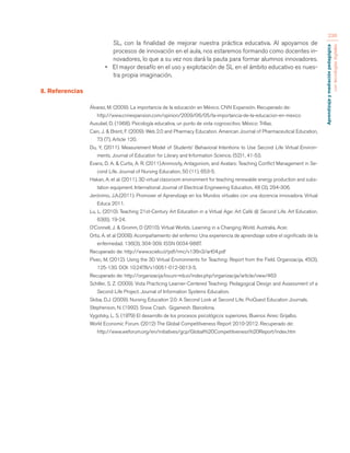 Aprendizaje y mediación pedagógica 
con tecnologías digitales 
236 
SL, con la finalidad de mejorar nuestra práctica educativa. Al apoyarnos de 
procesos de innovación en el aula, nos estaremos formando como docentes in-novadores, 
lo que a su vez nos dará la pauta para formar alumnos innovadores. 
• El mayor desafío en el uso y explotación de SL en el ámbito educativo es nues-tra 
propia imaginación. 
8. Referencias 
Álvarez, M. (2009). La importancia de la educación en México. CNN Expansión. Recuperado de: 
http://www.cnnexpansion.com/opinion/2009/06/05/la-importancia-de-la-educacion-en-mexico 
Ausubel, D. (1968). Psicología educativa, un punto de vista cognoscitivo. México: Trillas. 
Cain, J. & Brent, F. (2009). Web 2.0 and Pharmacy Education. American Journal of Pharmaceutical Education, 
73 (7), Article 120. 
Du, Y, (2011). Measurement Model of Students’ Behavioral Intentions to Use Second Life Virtual Environ-ments. 
Journal of Education for Library and Information Science, (52)1, 41-53. 
Evans, D. A. & Curtis, A. R. (2011).Animosity, Antagonism, and Avatars: Teaching Conflict Management in Se-cond 
Life. Journal of Nursing Education, 50 (11), 653-5. 
Hakan, A. et al. (2011). 3D virtual classroom environment for teaching renewable energy production and subs-tation 
equipment. International Journal of Electrical Engineering Education, 48 (3), 294-306. 
Jerónimo, J.A.(2011). Promover el Aprendizaje en los Mundos virtuales con una docencia innovadora. Virtual 
Educa 2011. 
Lu, L. (2010). Teaching 21st-Century Art Education in a Virtual Age: Art Café @ Second Life. Art Education. 
63(6), 19-24. 
O’Connell, J. & Gromm, D (2010). Virtual Worlds. Learning in a Changing World. Australia. Acer. 
Ortiz, A. et al (2008). Acompañamiento del enfermo: Una experiencia de aprendizaje sobre el significado de la 
enfermedad. 136(3), 304-309. ISSN 0034-9887. 
Recuperado de: http://www.scielo.cl/pdf/rmc/v136n3/art04.pdf 
Pivec, M. (2012). Using the 3D Virtual Environments for Teaching: Report from the Field. Organizacija, 45(3), 
125-130. DOI: 10.2478/v10051-012-0013-5. 
Recuperado de: http://organizacija.fov.uni-mb.si/index.php/organizacija/article/view/463 
Schiller, S. Z. (2009). Vista Practicing Learner-Centered Teaching: Pedagogical Design and Assessment of a 
Second Life Project. Journal of Information Systems Education. 
Skiba, D.J. (2009). Nursing Education 2.0: A Second Look at Second Life. ProQuest Education Journals. 
Stephenson, N. (1992). Snow Crash. Gigamesh. Barcelona. 
Vygotsky, L. S. (1979) El desarrollo de los procesos psicológicos superiores. Buenos Aires: Grijalbo. 
World Economic Forum. (2012) The Global Competitiveness Report 2010-2012. Recuperado de: 
http://www.weforum.org/en/initiatives/gcp/Global%20Competitiveness%20Report/index.htm 
 