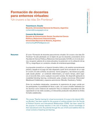 Aprendizaje y mediación pedagógica 
con tecnologías digitales 
237 
Resumen El curso “Formación de docentes para entornos virtuales: Un crucero a las islas Sin 
Fronteras” ha sido planteado con el objeto de que los docentes universitarios de la 
Facultad de Ciencia Política y Relaciones Internacionales (U.N.R), en el rol de alum-nos, 
recuperen saberes de su tarea educativa, los potencien con la utilización de las 
TIC´s y resignifiquen en contextos virtuales de enseñanza-aprendizaje. 
La propuesta consistió en un trayecto formativo lúdico y de carácter eminentemente 
práctico, basada en el juego de roles disparado a partir de la simulación de un viaje 
en crucero. En este contexto, los alumnos fueron pasajeros y las tutoras sus guías; 
cada escala planteó un contenido determinado y al mismo tiempo, abrió espa-cio 
al recorrido libre, como cualquier excursión turística. Se desarrolló aplicando la 
modalidad blending learning, combinando aulas virtuales sincrónicas (Elluminate/ 
Blackboard Collaborate) y espacios asincrónicos (Moodle, Facebook y Twitter). 
Entre los resultados destacados, rescatamos la experiencia de juego nutrida por 
los participantes, la posibilidad de llevar a cabo los cursos virtuales realizados por 
los alumnos como instancia de evaluación final, la viralización espontánea de esta 
capacitación en las redes sociales y el intercambio producido más allá de los límites 
formales establecidos. 
Abstract The course “Teacher training for virtual environments: A cruise to the Islands With-out 
Borders” has been raised for the purpose of visiting scholars from the Faculty 
of Political Science and International Relationships (UNR), has been raised for 
the purpose of university teachers in the role of students, recover knowledge of 
their educational work, the potential through the use of ICTs and redefine them for 
virtual contexts of teaching and learning. 
Formación de docentes 
para entornos virtuales: 
“Un crucero a las islas Sin Fronteras” 
Tissembaum, Claudia 
Docente, Universidad Nacional de Rosario, Argentina 
contacto@mouseypapel.com.ar 
Casasola Ma.Soledad 
Escuela de Comunicación Social, Facultad de Ciencia 
Política y Relaciones Internacionales, 
Universidad Nacional de Rosario, Argentina 
entornovirtualFCPolit@gmail.com 
 