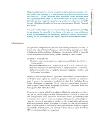 Aprendizaje y mediación pedagógica 
con tecnologías digitales 
238 
The proposal consisted of a training course fun and practical nature, based on role-play 
shot from the simulation of a cruise. In this context, students were passengers 
and their tutors… guides. Each scale posed a particular content and at the same 
time, opened space to run free, like any tourist excursion. It was developed by ap-plying 
the blending mode learning, combining synchronous virtual classrooms (El-luminate 
/ Blackboard Collaborate) and asynchronous space (Moodle, Facebook 
and Twitter). 
Among the outstanding results, we rescued the gaming experience nourished by 
the participants, the possibility of conducting online courses by the students as 
a body for final evaluation, the spontaneous Viralization experience in social net-working 
and the exchange occurred beyond the formal boundaries established. 
1. Introducción 
La capacitación semipresencial “Formación de docentes para entornos virtuales: Un 
crucero a las islas Sin Fronteras” destinada a docentes de las carreras que se dictan 
en la Facultad de Ciencia Política y Relaciones Internacionales (U.N.R) se desarrolló 
durante seis semanas en aulas físicas y virtuales (sincrónicas y asincrónicas). 
Los objetivos trazados fueron: 
- Rescatar y resignificar competencias y saberes para el trabajo docente en en-tornos 
virtuales. 
- Estimular la experimentación y exploración de las TIC´s en el campo educativo. 
- Fomentar la construcción de conocimiento de modo colaborativo y cooperativo. 
- Reflexionar en comunidad acerca de las posibles metodologías educativas para 
la formación universitaria. 
Se planificó en cuatro ejes temáticos organizados semanalmente y planteados lúdica-mente 
como islas a explorar por los alumnos/pasajeros coordinados por las tutoras/ 
guías. El comienzo fue presencial en el aula de informática de la Facultad de Ciencia 
Política y Relaciones Internacionales (U.N.R), presentado como la suelta de amarras 
desde el puerto Educere hacia el archipiélago Sin Fronteras - conformado por las islas 
más populares de la cibercultura actual. 
El campus sincrónico de la U.N.R desarrollado en Moodle fue presentado como el cru-cero 
que nos permitió navegar hacia los diferentes destinos, comunicar el itinerario de 
viaje (cronograma del curso), anunciar las actividades o cambios que se efectuaron en 
el recorrido previo, visitarnos en los camarotes para interactuar (en los foros) o perso-nalizar 
los intereses de aprendizaje de los alumnos (vía mensajería interna), reunirnos 
en cubierta para sumar aportes no incluidos en el diseño curricular (según propuestas 
de los alumnos), animar los recorridos grupales (como materiales de estudio obligato-rios 
diseñados en Prezi), estimular la exploración libre e individual (carga de archivos 
PDF como lecturas obligatorias y sugeridas). 
 