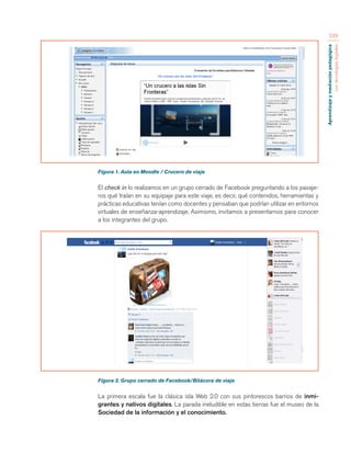 Aprendizaje y mediación pedagógica 
con tecnologías digitales 
239 
Figura 1. Aula en Moodle / Crucero de viaje 
El check in lo realizamos en un grupo cerrado de Facebook preguntando a los pasaje-ros 
qué traían en su equipaje para este viaje, es decir, qué contenidos, herramientas y 
prácticas educativas tenían como docentes y pensaban que podrían utilizar en entornos 
virtuales de enseñanza-aprendizaje. Asimismo, invitamos a presentarnos para conocer 
a los integrantes del grupo. 
Figura 2. Grupo cerrado de Facebook/Bitácora de viaje 
La primera escala fue la clásica isla Web 2.0 con sus pintorescos barrios de inmi-grantes 
y nativos digitales. La parada ineludible en estas tierras fue el museo de la 
Sociedad de la información y el conocimiento. 
 