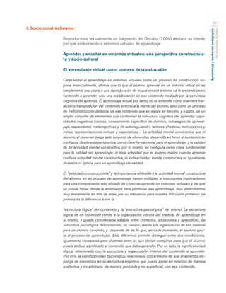 Aprendizaje y mediación pedagógica 
con tecnologías digitales 
24 
7. Socio constructivismo 
Reproducimos textualmente un fragmento del Onrubia (2005) destaca su interés 
por que está referido a entornos virtuales de aprendizaje 
Aprender y enseñar en entornos virtuales: una perspectiva constructivis-ta 
y socio-cultural 
El aprendizaje virtual como proceso de construcción 
Caracterizar el aprendizaje en entornos virtuales como un proceso de construcción su-pone, 
esencialmente, afirmar que lo que el alumno aprende en un entorno virtual no es 
simplemente una copia o una reproducción de lo que en ese entorno se le presenta como 
contenido a aprender, sino una reelaboración de ese contenido mediada por la estructura 
cognitiva del aprendiz. El aprendizaje virtual, por tanto, no se entiende como una mera tras-lación 
o transposición del contenido externo a la mente del alumno, sino como un proceso 
de (re)construcción personal de ese contenido que se realiza en función, y a partir, de un 
amplio conjunto de elementos que conforman la estructura cognitiva del aprendiz: capa-cidades 
cognitivas básicas, conocimiento específico de dominio, estrategias de aprendi-zaje, 
capacidades metacognitivas y de autorregulación, factores afectivos, motivaciones y 
metas, representaciones mutuas y expectativas… La actividad mental constructiva que el 
alumno, al poner en juego este conjunto de elementos, desarrolla en torno al contenido se 
configura, desde esta perspectiva, como clave fundamental para el aprendizaje, y la calidad 
de tal actividad mental constructiva, por lo mismo, se configura como clave fundamental 
para la calidad del aprendizaje: ni toda actividad que el alumno realiza cuando aprende 
conlleva actividad mental constructiva, ni toda actividad mental constructiva es igualmente 
deseable ni óptima para un aprendizaje de calidad. 
El “postulado constructivista” y la importancia atribuida a la actividad mental constructiva 
del alumno en su proceso de aprendizaje tienen múltiples e importantes implicaciones 
para una comprensión más afinada de cómo se aprende en entornos virtuales y de qué 
se puede hacer desde la enseñanza para promover ese aprendizaje. Nos detendremos 
muy brevemente en dos de ellas, por su relevancia para nuestra discusión posterior. La 
primera es la diferencia entre la 
“estructura lógica” del contenido y la “estructura psicológica” del mismo. La estructura 
lógica de un contenido remite a la organización interna del material de aprendizaje en 
sí mismo, y puede considerarse estable entre contextos, situaciones y aprendices. La 
estructura psicológica del contenido, en cambio, remite a la organización de ese material 
para un alumno concreto, y depende de de lo que, en cada momento, el alumno apor-ta 
al proceso de aprendizaje. Esta diferencia permite distinguir entre dos condiciones, 
igualmente necesarias pero distintas entre sí, que deben cumplirse para que el alumno 
pueda atribuir significado al contenido que debe aprender. Por un lado, la significatividad 
lógica, relacionada con la estructura y organización interna del contenido a aprender. 
Por otro, la significatividad psicológica, relacionada con el hecho de que el aprendiz dis-ponga 
de elementos en su estructura cognitiva que pueda poner en relación de manera 
sustantiva y no arbitraria, de manera profunda y no superficial, con ese contenido. 
 
