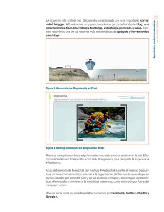 Aprendizaje y mediación pedagógica 
con tecnologías digitales 
240 
La siguiente isla visitada fue Blogolandia, caracterizada por una importante comu-nidad 
blogger. Allí realizamos un paseo panorámico por la definición de blog, sus 
características, tipos (microblogs, fotoblogs, videoblogs, postcads) y usos. Tam-bién 
recorrimos una de las reservas más emblemáticas de gadgets y herramientas 
para blogs. 
Figura 3. Recorrido por Blogolandia en Prezi 
Figura 4. Rafting edobloguer en Blogolandia- Prezi 
Mientras navegábamos hacia el próximo destino, realizamos un webinar en la sala Ellu-minate/ 
Blackboard Collaborate, con Pablo Bongiovanni para compartir la experiencia 
#Redeschat. 
A raíz del ejercicio de tweetchat con hashtag #Redeschat durante el webinar, propusi-mos 
un tweetchat asincrónico referido a la organización del tiempo de aprendizaje en 
cursos virtuales por parte del tutor y de los alumnos, ventajas y desventajas, caracterís-ticas 
diferenciales y similares a la modalidad presencial, como excursión por fuera del 
campus/crucero. 
Una vez en la costa de Enredesociales, buceamos por Facebook, Twitter, LinkedIn y 
Google+. 
 