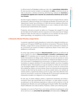 Aprendizaje y mediación pedagógica 
con tecnologías digitales 
241 
La última escala fue E-ducatina, la aldea que rinde culto al aprendizaje colaborativo. 
En esta excursión tuvimos contacto con ejemplares de wikis y conocimos de qué se 
trata la educación a distancia (e-learning, blend-learning, webinar); las funciones y 
competencias digitales del e-docente; las característica distintivas de los alum-nos 
virtuales. 
Durante el regreso realizamos un webinar para comunicar la consigna final, los criterios 
de evaluación y plazos de entrega. Con el equipaje que llevaban al momento partir y las 
“adquisiciones nuevas” que encontraron en cada isla (recursos didácticos del ecosis-tema 
2.0), debieron diseñar la Guía Didáctica de un curso o materia, de modo virtual o 
semipresencial, fundamentando dicho proyecto. 
Finalmente, retornamos al puerto de salida con el “equipaje más cargado”. En el aula 
de informática de la Facultad los alumnos expusieron, de modo presencial, los Trabajos 
Prácticos Finales. De este modo, los compartimos con los miembros de esta comuni-dad 
de aprendizaje y nos despedimos con las conclusiones de todos. 
2. Educación, Mundos Virtuales y Juegos Serios 
La presente capacitación podría etiquetarse en varias de las categorías temáticas pro-puestas 
por el Congreso CIAMTE pero decidimos enmarcarla en “Educación, Mundos 
Virtuales y Juegos Serios” porque entendemos que dicha combinación se destaca en 
las conclusiones que sacamos al finalizar la experiencia, desde el marco teórico que 
detallamos a continuación. 
En primer lugar, partimos del término Educomunicación apelando a la definición de 
Ignacio Soares en su libro la “Educomunicação: o conceito, o profissional, a apli-cação 
(2011)” entendida como un conjunto de acciones para crear y desarrollar am-bientes 
favorecedores de diálogo social, a través de una suma de acciones en varios 
subcampos: la “educación para la comunicación”; la “mediación tecnológica”; la “expre-sión 
comunicativa”; la “pedagogía de la comunicación” y la “gestión de los procesos co-municativos 
en espacios educativos”. En este sentido, también recurrimos a la palabra 
de Roberto Aparici: “Esta disciplina se ocupa de estudiar los medios de comunicación 
y las tecnologías digitales de la información con el fin de conocer las construcciones 
de la realidad que realizan y, al mismo tiempo, ofrecer los instrumentos para expresarse 
a través de ellos. Este tipo de estudio no es sólo de carácter teórico, sino también de 
carácter práctico y experiencial, donde se ponen en juego, sobre todo, diferentes diná-micas 
de comunicación y producción. El desarrollo de la comunicación educativa está 
íntimamente vinculado a su integración en el currículum obligatorio”. 
En este caso, el carácter dialógico, práctico y experiencial característico de la Educo-municación 
fueron ejes transversales que se articularon en cada módulo curricular y 
se potenciaron con las dinámicas propuestas en cada uno de los entornos on line de 
desplazamiento: Moodle como Learning Management System (LMS); Elluminate/Blac-kboard 
Collaborate como sala de webinar; Facebook y Twitter como e-learning social. 
Inspiradas en la visión de Paulo Freire, como tutoras, alentamos la participación activa 
de los alumnos en una comunidad de aprendizaje estimulada desde el diálogo cir- 
 