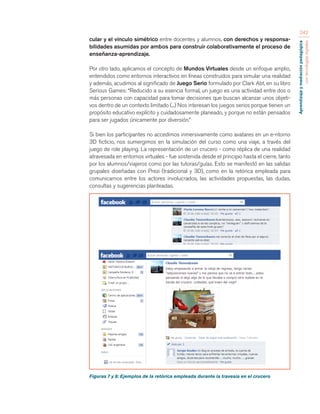 Aprendizaje y mediación pedagógica 
con tecnologías digitales 
242 
cular y el vínculo simétrico entre docentes y alumnos, con derechos y responsa-bilidades 
asumidas por ambos para construir colaborativamente el proceso de 
enseñanza-aprendizaje. 
Por otro lado, aplicamos el concepto de Mundos Virtuales desde un enfoque amplio, 
entendidos como entornos interactivos en líneas construidos para simular una realidad 
y además, acudimos al significado de Juego Serio formulado por Clark Abt, en su libro 
Serious Games: “Reducido a su esencia formal, un juego es una actividad entre dos o 
más personas con capacidad para tomar decisiones que buscan alcanzar unos objeti-vos 
dentro de un contexto limitado (...) Nos interesan los juegos serios porque tienen un 
propósito educativo explícito y cuidadosamente planeado, y porque no están pensados 
para ser jugados únicamente por diversión.” 
Si bien los participantes no accedimos inmersivamente como avatares en un e-ntorno 
3D ficticio, nos sumergimos en la simulación del curso como una viaje, a través del 
juego de role playing. La representación de un crucero - como réplica de una realidad 
atravesada en entornos virtuales - fue sostenida desde el principio hasta el cierre, tanto 
por los alumnos/viajeros como por las tutoras/guías. Esto se manifestó en las salidas 
grupales diseñadas con Prezi (tradicional y 3D), como en la retórica empleada para 
comunicarnos entre los actores involucrados, las actividades propuestas, las dudas, 
consultas y sugerencias planteadas. 
Figuras 7 y 8: Ejemplos de la retórica empleada durante la travesía en el crucero 
 