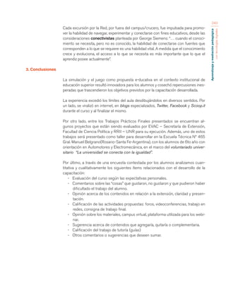 Aprendizaje y mediación pedagógica 
con tecnologías digitales 
243 
Cada excursión por la Red, por fuera del campus/crucero, fue impulsada para promo-ver 
la habilidad de navegar, experimentar y conectarse con fines educativos, desde las 
consideraciones conectivistas planteada por George Siemens: “… cuando el conoci-miento 
se necesita, pero no es conocido, la habilidad de conectarse con fuentes que 
corresponden a lo que se requiere es una habilidad vital. A medida que el conocimiento 
crece y evoluciona, el acceso a lo que se necesita es más importante que lo que el 
aprendiz posee actualmente”. 
3. Conclusiones 
La simulación y el juego como propuesta e-ducativa en el contexto institucional de 
educación superior resultó innovadora para los alumnos y cosechó repercusiones ines-peradas 
que trascendieron los objetivos previstos por la capacitación desarrollada. 
La experiencia excedió los límites del aula desdibujándolos en diversos sentidos. Por 
un lado, se viralizó en internet, en blogs especializados, Twitter, Facebook y Scoop.it 
durante el curso y al finalizar el mismo. 
Por otro lado, entre los Trabajos Prácticos Finales presentados se encuentran al-gunos 
proyectos que están siendo evaluados por EVAC – Secretaría de Extensión, 
Facultad de Ciencia Política y RRII – UNR para su ejecución. Además, uno de estos 
trabajos será presentado como taller para desarrollar en la Escuela Técnica Nº 465 
Gral. Manuel Belgrano(Rosario-Santa Fe-Argentina), con los alumnos de 6to año con 
orientación en Automotores y Electromecánica, en el marco del voluntariado univer-sitario 
“La universidad se conecta con la igualdad”. 
Por último, a través de una encuesta contestada por los alumnos analizamos cuan-titativa 
y cualitativamente los siguientes ítems relacionados con el desarrollo de la 
capacitación: 
- Evaluación del curso según las expectativas personales. 
- Comentarios sobre las “cosas” que gustaron, no gustaron y que pudieron haber 
dificultado el trabajo del alumno. 
- Opinión acerca de los contenidos en relación a la extensión, claridad y presen-tación. 
- Calificación de las actividades propuestas: foros, videoconferencias, trabajo en 
redes, consigna de trabajo final. 
- Opinión sobre los materiales, campus virtual, plataforma utilizada para los webi-nar. 
- Sugerencia acerca de contenidos que agregaría, quitaría o complementaria. 
- Calificación del trabajo de tutoría (guías) 
- Otros comentarios o sugerencias que deseen sumar. 
 