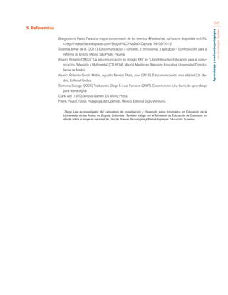 Aprendizaje y mediación pedagógica 
con tecnologías digitales 
245 
5. Referencias 
Bongiovanni, Pablo. Para una mayor comprensión de los eventos #Redeschat, su historia disponible en:URL 
<http://redeschat.wikispaces.com/Biograf%C3%ADa> Captura: 14/08/2012 
Soaresa, Ismar de O. (2011). Educomunicação: o conceito, o profissional, a aplicação – Contribuições para a 
reforma do Ensino Médio. São Paulo. Paulina. 
Aparici, Roberto (2002): “La educomunicación en el siglo XXI” en “Libro Interactivo Educación para la comu-nicación. 
Televisión y Multimedia” [CD ROM]. Madrid. Master en Televisión Educativa. Universidad Complu-tense 
de Madrid. 
Aparici, Roberto. García Matilla, Agustín. Ferrés i Prats, Joan (2010). Educomunicación: más allá del 2.0. Ma-drid, 
Editorial Gedisa 
Siemens, George (2004). Traducción: Diego E. Leal Fonseca (2007). Conectivismo: Una teoría de aprendizaje 
para la era digital 
Clark, Abt (1970).Serious Games: Ed. Viking Press. 
Freire, Paulo (1999). Pedagogía del Oprimido. México. Editorial Siglo Veintiuno. 
Diego Leal es investigador del Laboratorio de Investigación y Desarrollo sobre Informática en Educación de la 
Universidad de los Andes, en Bogotá, Colombia. También trabaja con el Ministerio de Educación de Colombia, en 
donde lidera el proyecto nacional de Uso de Nuevas Tecnologías y Metodologías en Educación Superior. 
 