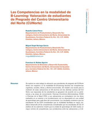 Aprendizaje y mediación pedagógica 
con tecnologías digitales 
247 
Resumen Se exploró en este trabajo la valoración que estudiantes de pregrado del CUNorte 
tienen con respecto a si la modalidad de B-Learning favorece las competencias 
cognitivas, sociales, éticas y afectivo-emocionales. Se empleó una escala para la 
medición de estas valoraciones en 82 alumnos de tres distintas carreras del CU 
Norte. Las respuestas de los estudiantes se agruparon de acuerdo con su perte-nencia 
a las áreas de conocimiento: Ciencias Económico-Administrativas (CEA) 
o Ciencias de la Salud (CS), y sus valoraciones se contrastaron con los ítems 
evaluados en un examen y se correlacionaron con su desempeño en una unidad 
de aprendizaje para cada área del conocimiento. Los resultados mostraron que los 
estudiantes de las CEA consideraban que la modalidad facilitaba en mayor me-dida 
el desarrollo de las competencias consideradas que los estudiantes de CS. El 
análisis de los exámenes mostró que la unidad de aprendizaje de CEA evalúa un 
mayor número de competencias. Las correlaciones entre las valoraciones y el de- 
Las Competencias en la modalidad de 
B-Learning: Valoración de estudiantes 
de Pregrado del Centro Universitario 
del Norte (CUNorte) 
Rodolfo Cabral Parra 
Departamento de Productividad y Desarrollo Tec-nológico, 
Centro Universitario del Norte, Universidad de 
Guadalajara, Carretera Federal 23, Km. 191. C.P. 46200, 
Colotlán, Jalisco, México 
Miguel Ángel Noriega García 
Departamento de Productividad y Desarrollo Tec-nológico, 
Centro Universitario del Norte, Universidad de 
Guadalajara, Carretera Federal 23, Km. 191. C.P. 46200, 
Colotlán, Jalisco, México 
rmiguel8x8@hotmail.com 
Francisco A. Robles Aguirre 
Departamento de Bienestar y Desarrollo Sustentable, 
Centro Universitario del Norte, Universidad de Guadala-jara, 
Carretera Federal 23, Km. 191. C.P. 46200, Colotlán, 
Jalisco, México 
 