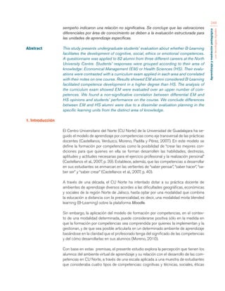 Aprendizaje y mediación pedagógica 
con tecnologías digitales 
248 
sempeño indicaron una relación no significativa. Se concluye que las valoraciones 
diferenciales por área de conocimiento se deben a la evaluación estructurada para 
las unidades de aprendizaje específicas. 
Abstract This study presents undergraduate students’ evaluation about whether B-Learning 
facilitates the development of cognitive, social, ethics or emotional competences. 
A questionnaire was applied to 82 alumni from three different careers at the North 
University Centre. Students’ responses were grouped according to their area of 
knowledge: Economical-Management (EM) or Health Sciences (HS). Their evalu-ations 
were contrasted with a curriculum exam applied in each area and correlated 
with their notes on one course. Results showed EM alumni considered B-Learning 
facilitated competence development in a higher degree than HS. The analysis of 
the curriculum exam showed EM were evaluated over an upper number of com-petences. 
We found a non-significative correlation between differential EM and 
HS opinions and students’ performance on the course. We conclude differences 
between EM and HS alumni were due to a dissimilar evaluation planning in the 
specific learning units from the distinct area of knowledge. 
1. Introducción 
El Centro Universitario del Norte (CU Norte) de la Universidad de Guadalajara ha se-guido 
el modelo de aprendizaje por competencias como eje transversal de las prácticas 
docentes (Castellanos, Verduzco, Moreno, Padilla y Pérez, 2007). En este modelo se 
define la formación por competencias como la posibilidad de “crear las mejores con-diciones 
para que quienes en ella se forman desarrollen las habilidades, destrezas, 
aptitudes y actitudes necesarias para el ejercicio profesional y la realización personal” 
(Castellanos et al., 2007, p. 39). Establece, además, que las competencias a desarrollar 
en sus estudiantes se enmarcan en las vertientes de “saber pensar”, “saber hacer”, “sa-ber 
ser” y “saber crear” (Castellanos et al., 2007, p. 40). 
A través de una década, el CU Norte ha intentado dotar a su práctica docente de 
ambientes de aprendizaje diversos acordes a las dificultades geográficas, económicas 
y sociales de la región Norte de Jalisco, hasta optar por una modalidad que combina 
la educación a distancia con la presencialidad, es decir, una modalidad mixta blended 
learning (B-Learning) sobre la plataforma Moodle. 
Sin embargo, la aplicación del modelo de formación por competencias, en el contex-to 
de una modalidad determinada, puede considerarse positiva sólo en la medida en 
que la formación por competencias sea comprendida por quienes la implementan y la 
gestionan, y de que sea posible articularla en un determinado ambiente de aprendizaje 
basándose en la claridad que el profesorado tenga del significado de las competencias 
y del cómo desarrollarlas en sus alumnos (Moreno, 2010). 
Con base en estas premisas, el presente estudio explora la percepción que tienen los 
alumnos del ambiente virtual de aprendizaje y su relación con el desarrollo de las com-petencias 
en CU Norte, a través de una escala aplicada a una muestra de estudiantes 
que consideraba cuatro tipos de competencias: cognitivas y técnicas, sociales, éticas 
 
