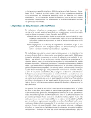 Aprendizaje y mediación pedagógica 
con tecnologías digitales 
249 
y afectivo-emocionales (Hirsch y Pérez, 2005; Luna-Serrano, Valle-Espinosa y Osuna- 
Lever, 2010). Finalmente, se buscó analizar cuáles de esas competencias se evalúan 
curricularmente en dos unidades de aprendizaje de las dos áreas de conocimiento 
muestreadas. Con tal finalidad, las respuestas obtenidas a partir de la aplicación de la 
escala fueron correlacionadas con el desempeño de las evaluaciones en las unidades 
de aprendizaje mencionadas. 
1.1 Aprendizaje por Competencias en Ambientes Virtuales 
En instituciones educativas con programas en modalidades a distancia o semi-pre-sencial 
se ha buscado adaptar el aprendizaje por competencias a ambientes virtuales 
sustentándolo en dos ejes principales (González Mejía, 2008): 
a) La perspectiva constructivista, donde se pretende que el conocimiento se cons-truya 
a partir de la interacción virtual entre los sujetos, buscando el aprendizaje 
significativo a través de la posibilidad de dotar de sentido o contextualizar dicho 
conocimiento. 
b) La complejización en el abordaje de los problemas disciplinares, en que se pro-pone 
la interacción entre múltiples disciplinas con diferentes enfoques para el 
estudio y análisis multidimensional de tópicos específicos. 
No obstante, parece evidente que para lograr una congruencia en el desarrollo de los 
procesos de aprendizaje es indispensable, por una parte, una planeación didáctica que 
integre las actividades propuestas a un contexto de aplicación en la resolución de pro-blemas 
y que, a través de ello, le otorgue un sentido significativo al aprendizaje de los 
alumnos. Además, parece indispensable que se procure la máxima interacción posible 
entre los estudiantes y entre estos y el facilitador, como requisito fundamental para que 
tenga lugar el intercambio que promueva la transmisión de esquemas cognitivos y la 
generación de modelos compartidos. Sin embargo, ambas consideraciones constituyen 
quizá el desafío más amplio que tiene por delante la instrucción en ambientes virtuales, 
a razón de sus propias características. Así, un programa en donde las unidades de es-tudio 
se resuelvan únicamente con base en envíos individuales a un buzón virtual para 
ser retroalimentados por el facilitador (aún cuando las tareas versen sobre la solución 
de problemas simulados), o a partir de la participación individual en un foro colectivo, 
constituyen ejemplo claros de que la optimización de los recursos de la modalidad vir-tual, 
en términos estrictamente computacionales, podría denotar un alejamiento de los 
ejes planteados. 
La optimización, a pesar de ser una función sustancial de uso de las nuevas TIC, puede 
no ser la vía requerida para la puesta en marcha de esta perspectiva. Parece evidente 
que la aplicación del aprendizaje por competencias centrado en los dos ejes mencio-nados 
más arriba requiere la transformación de los roles en los diferentes actores del 
proceso de aprendizaje. Para el caso de los estudiantes implica un papel mucho más 
activo, asumiendo una mayor responsabilidad en su proceso formativo (Salinas, 1997), 
para los profesores, requiere que ahora su labor se centre en la facilitación de los recur-sos 
de aprendizaje, reduciendo su papel al de un orientador en la generación del cono-cimiento. 
Empero, esta situación podría inducir a una paradoja peligrosa: a medida que 
el profesor se convierte en un facilitador, sus vías de interacción para realizar esta labor 
se disminuyen, y el alumno, que tiene que asumir una responsabilidad mayor sobre su 
 