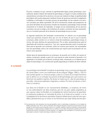 Aprendizaje y mediación pedagógica 
con tecnologías digitales 
25 
El punto a destacar es que, mientras la significatividad lógica puede garantizarse, esen-cialmente, 
desde el diseño del material de aprendizaje, al margen en buena medida de las 
características concretas de los alumnos a los que ese material se dirige, la significatividad 
psicológica sólo puede asegurarse mediante formas de ayuda que permitan la adaptación 
cuidadosa y continuada, en el propio proceso de aprendizaje, de ese material a los alum-nos 
concretos que deben aprenderlo. De ahí la insuficiencia, desde esta perspectiva, de 
una visión del diseño de los procesos virtuales de enseñanza y aprendizaje virtual centrada 
únicamente en el diseño de materiales, al margen de las características de los alumnos 
concretos a los que se dirige y de la dinámica de cambio y evolución de esas característi-cas 
en el contexto particular de la situación de aprendizaje de que se trate. 
La segunda implicación del “postulado constructivista” en relación con el aprendizaje 
virtual que queremos remarcar tiene que ver con el hecho de que lo que el alumno 
construye y debe construir en un entorno virtual de enseñanza y aprendizaje incluye, al 
menos, dos tipos distintos de representaciones. Por un lado, representaciones sobre el 
significado del contenido a aprend er. Y por otro, representaciones sobre el sentido que 
tiene para él aprender ese contenido, sobre los motivos para hacerlo, las necesidades 
que ese aprendizaje cubre y las consecuencias que supone para la percepción de uno 
mismo como aprendiz. 
Ambos tipos de representaciones se construyen, de acuerdo con lo dicho, de manera di-námica, 
contextual y situada, a partir de lo que aporta en cada momento el aprendiz: ni el 
significado ni el sentido que el alumno construye están, meramente, en el material que es 
objeto de aprendizaje, ni su construcción queda asegurada por el diseño de dicho material. 
8. La Gestalt 
Los psicólogos de la Gestalt “consideran el aprendizaje como un proceso de desarrollo 
de nuevas ideas o como una modificación de las antiguas” (Bigge, 1985, p. 125). En 
este sentido aportan un constructo propio y clave en su teoría: Es el insight, fenómeno 
que se define con un concepto muy próximo al del aprendizaje, pero que encierra una 
dimensión de equilibrio cognitivo. De donde se implica que la idea de aprendizaje es 
para ellos intencional, explorador, imaginativo y creativo. Por tanto se trata de un fenó-meno 
no mecánico. 
Las ideas de la Gestalt no son excesivamente detalladas y sí empíricas, de hecho 
es una sistematización de ideas empíricas, pero de una gran validez pragmática, ya 
que suponen salvar la dificultad y la complejidad de ciertos fenómenos de aprendiza-je 
resolviendo problemas sin necesidad de entrar en el fondo de la cuestión, ni en la 
complejidad de los fenómenos abordados. Especial utilidad tiene la idea del cierre ges-táltico, 
planteamiento que sin entrar en los fenómenos que están detrás permite abor- 
(1) Las aportaciones más relevantes, de la escuela gestáltica, sobre el aprendizaje, se plasmaron en los trabajos de 
Köhler publicados entre 1913 y 1917 en Alemania. Son enfoques basados en fenómenos de percepción. En ese 
sentido, su teoría asume que el individuo entra en un conflicto cognitivo cuando se enfrenta a una percepción 
problemática, o cuando percibe la realidad como un conflicto con sus ideas. El aprendiz se plantea qué es lo que 
necesita para resolver el problema en forma cognitiva, y en desglosar esa necesidad en un proceso por pasos, 
hasta lograr la solución. Cuando ésta llega se adquiere un insight. 
 