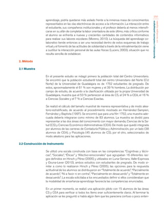 Aprendizaje y mediación pedagógica 
con tecnologías digitales 
250 
aprendizaje, podría quedarse más aislado frente a la inmensa masa de conocimientos 
representados en las vías electrónicas de acceso a la información. La interacción entre 
el estudiante, sus compañeros institucionales y el profesor debería al menos intensifi-carse 
en su afán de completar la labor orientadora de este último, más crítica conforme 
el alumno se enfrenta a nuevas y crecientes cantidades de contenidos informativos 
para realizar sus labores escolares (Moreno, 2010). La búsqueda del aprendizaje co-laborativo 
tiende entonces a ser una necesidad dentro de estos esquemas de trabajo 
virtual y el fomento de las actitudes de solidaridad a través de la retroalimentación viene 
a sustituir la interacción personal de las aulas físicas (Lucero, 2003), situación que no 
resulta sencilla de establecer. 
2. Método 
2.1 Muestra 
En el presente estudio se indagó primero la población total del Centro Universitario. 
Se encontró que la población estudiantil total del centro Universitario del Norte (CU 
Norte) de la Universidad de Guadalajara es de 1752 estudiantes de pregrado. De 
estos, aproximadamente el 61 % son mujeres y el 39 % hombres. La distribución por 
campo de estudio, de acuerdo a la clasificación utilizada por la propia Universidad de 
Guadalajara, muestra que el 53 % pertenecen al área de CS, el 24 % a CEA, el 16 % 
a Ciencias Sociales y el 7 % a Ciencias Exactas. 
Se realizó el cálculo del tamaño muestral de manera representativa y de modo alea-torio- 
estratificado, de acuerdo al procedimiento mostrado en Hernández-Sampieri, 
Fernández y Baptista (1997). Se encontró que para una N= 1752, una muestra ade-cuada 
debería integrarse como mínimo de 83 alumnos. La muestra se dividió para 
representar a las dos áreas del conocimiento con mayor demanda, Ciencias de la Sa-lud 
(CS) y Ciencias Económico-Administrativas (CEA). De modo que quedó integrada 
por alumnos de las carreras de Contaduría Pública y Administración, por un lado (38 
alumnos de CEA), y Psicología (45 alumnos de CS), por el otro, seleccionados de 
modo aleatorio para las aplicaciones. 
2.2 Construcción de Instrumento 
Se utilizó una escala construida con base en las competencias “Cognitivas y técni-cas”, 
“Sociales”, “Éticas” y “Afectivo-emocionales” que agrupaban 16 diferentes ras-gos 
definidos en Hirsch y Pérez (2005) y utilizados en Luna-Serrano, Valle-Espinoza 
y Osuna-Lever (2010), ambos estudios con estudiantes de pregrado. De modo si-milar 
a como lo realizaron Hirsch y Pérez (2005), las opciones para la respuesta 
actitudinal de los alumnos se distribuyeron en “Totalmente de acuerdo”, “Parcialmente 
de acuerdo”, “Ni a favor ni en contra”, “Parcialmente en desacuerdo” y “Totalmente en 
desacuerdo”. La escala solicitaba a los encuestados definir si ellos consideraban que 
la modalidad de enseñanza-aprendizaje favorecía las competencias enunciadas. 
En un primer momento, se realizó una aplicación piloto con 15 alumnos de las áreas 
CS y CEA para verificar si todos los ítems eran suficientemente claros. Al terminar la 
aplicación se les preguntó si había algún ítem que les pareciera confuso o poco enten- 
 