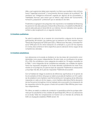 Aprendizaje y mediación pedagógica 
con tecnologías digitales 
251 
dible y qué sugerencias daban para mejorarlo. Los ítems que resultaron más confusos 
fueron “capacidad emocional” y “conocimientos técnicos propios de la profesión”. Se 
cambiaron por “inteligencia emocional”, sugerida por algunos de los encuestados, y 
“habilidades técnicas” para indicar que se refería a algo distinto del “Conocimiento, 
formación y preparación profesional” que se valoraba en otro ítem. 
Finalmente se agregaron dos preguntas más inquiriendo si la modalidad de B-learning 
les parecía la más adecuada para el desarrollo profesional, y si la plataforma Moodle les 
parecía adecuada para el desarrollo de sus materias. Una vez realizados estos ajustes, 
se llevó a cabo la aplicación en un segundo momento. 
2.3 Análisis cualitativos 
Se valoró la aplicación de un examen de conocimientos a algunos de los alumnos 
participantes del estudio. Las materias que se evaluaron con dicho examen fueron: 
“Desarrollo Organizacional” (DO) para CEA, y “Alteraciones Neurales y Actividad Psí-quica” 
(AN) para CS. En dicha evaluación se contempló si, a juicio de tres expertos 
en el área, ésta contenía en ítems específicos para la valoración de los rasgos de las 
competencias valoradas. 
2.4 Análisis estadísticos 
Las valoraciones en la escala se dividieron en las dos áreas del conocimiento consi-derándolas 
como grupos independientes. De este modo, se constituyeron los grupos 
CS y CEA. Se consideraron como categorías de análisis los 16 rasgos mostrados en 
la Tabla 1 como integrantes de las competencias evaluadas. Las unidades de registro 
fueron las respuestas otorgadas en la escala valoradas ordinalmente de modo incre-mental 
con el puntaje de uno para los tipos de respuesta “Totalmente en desacuerdo”, 
y el puntaje más alto, de 5, para las respuestas “Totalmente de acuerdo”. 
Con la finalidad de indagar la existencia de diferencias significativas en la opinión de 
los encuestados al interior del grupo se realizó una prueba de hipótesis con Chi cuadra-da. 
Se estableció como hipótesis nula (Ho) la distribución homogénea de las diferentes 
respuestas en cada uno de los rasgos, y como hipótesis alternativa (Ha) la desviación 
de esa frecuencia homogénea. Una vez realizado esto se procedió a la comparación de 
las respuestas entre los dos grupos a través de la prueba U Man-Whitney para mues-tras 
independientes. 
Por último, se realizó un análisis de correlación no paramétrica entre los puntajes obte-nidos 
por los estudiantes en las unidades de aprendizaje DO y AN con sus valoraciones 
en la escala. Todas las comparaciones se hicieron con un intervalo de confianza de 
0.05 con el paquete estadístico PASW versión 18. 
 