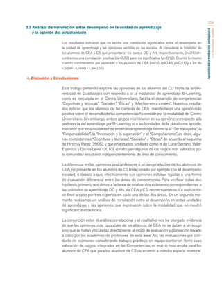 Aprendizaje y mediación pedagógica 
con tecnologías digitales 
254 
3.3 Análisis de correlación entre desempeño en la unidad de aprendizaje 
y la opinión del estudiantado 
Los resultados indicaron que no existía una correlación significativa entre el desempeño en 
la unidad de aprendizaje y las opiniones vertidas en las escalas. Al considerar la totalidad de 
los alumnos de CEA y CS que presentaron los cursos DO y AN, respectivamente, (n=24) en-contramos 
una correlación positiva (rs=0.32) pero no significativa (p=0.12). Ocurrió lo mismo 
cuando consideramos por separado a los alumnos de CEA (n=10, rs=0.43, p=0.21) y a los de 
CS (n=14, rs=0.17, p=0.55). 
4. Discusión y Conclusiones 
Este trabajo pretendió explorar las opiniones de los alumnos del CU Norte de la Uni-versidad 
de Guadalajara con respecto a si la modalidad de aprendizaje B-Learning, 
como es ejecutada en el Centro Universitario, facilita el desarrollo de competencias 
“Cognitivas y técnicas”, “Sociales”, “Éticas” y “Afectivo-emocionales”. Nuestros resulta-dos 
indican que los alumnos de las carreras de CEA manifestaron una opinión más 
positiva sobre el desarrollo de las competencias favorecido por la modalidad del Centro 
Universitario. Sin embargo, ambos grupos no difirieron en su opinión con respecto a la 
pertinencia del aprendizaje por B-Learning ni a las bondades de la plataforma Moodle. 
Indicaron que esta modalidad de enseñanza-aprendizaje favorecía el “Ser trabajador”, la 
“Responsabilidad”, la “Innovación y la superación” y el “Compañerismo”, es decir, algu-nas 
competencias “Cognitivas y técnicas”, “Sociales” y “Éticas”, de acuerdo al esquema 
de Hirsch y Pérez (2005), y que en estudios similares como el de Luna-Serrano, Valle- 
Espinoza y Osuna-Lever (2010), constituyen algunos de los rasgos más valorados por 
la comunidad estudiantil independientemente de área de conocimiento. 
La diferencia en las opiniones podría deberse a un sesgo afectivo de los alumnos de 
CEA, no presente en los alumnos de CS (relacionado por ejemplo con el desempeño 
escolar), o debido a que, efectivamente sus opiniones estaban ligadas a una forma 
de evaluación diferencial entre las áreas de conocimiento. Para verificar estas dos 
hipótesis, primero, nos dimos a la tarea de evaluar dos exámenes correspondientes a 
las unidades de aprendizaje DO y AN, de CEA y CS, respectivamente. La evaluación 
se llevó a cabo por tres expertos en cada una de las dos áreas. En un segundo mo-mento 
realizamos un análisis de correlación entre el desempeño en estas unidades 
de aprendizaje y las opiniones que expresaron sobre la modalidad que no mostró 
significancia estadística. 
La conjunción entre el análisis correlacional y el cualitativo nos ha otorgado evidencia 
de que las opiniones más favorables de los alumnos de CEA no se deben a un sesgo 
sino que se hallan vinculadas directamente al modo de evaluación y planeación llevado 
a cabo por las academias de profesores de esta área. Así, las evaluaciones por con-ducto 
de exámenes considerando trabajos prácticos en equipo contienen ítems cuya 
valoración de rasgos, integrados en las Competencias, es mucho más amplia para los 
alumnos de CEA que para los alumnos de CS de acuerdo a nuestro espacio muestral. 
 