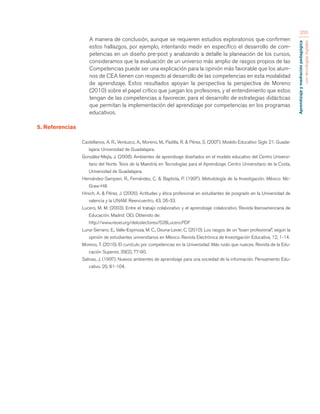 Aprendizaje y mediación pedagógica 
con tecnologías digitales 
255 
A manera de conclusión, aunque se requieren estudios exploratorios que confirmen 
estos hallazgos, por ejemplo, intentando medir en específico el desarrollo de com-petencias 
en un diseño pre-post y analizando a detalle la planeación de los cursos, 
consideramos que la evaluación de un universo más amplio de rasgos propios de las 
Competencias puede ser una explicación para la opinión más favorable que los alum-nos 
de CEA tienen con respecto al desarrollo de las competencias en esta modalidad 
de aprendizaje. Estos resultados apoyan la perspectiva la perspectiva de Moreno 
(2010) sobre el papel crítico que juegan los profesores, y el entendimiento que estos 
tengan de las competencias a favorecer, para el desarrollo de estrategias didácticas 
que permitan la implementación del aprendizaje por competencias en los programas 
educativos. 
5. Referencias 
Castellanos, A. R., Verduzco, A., Moreno, M., Padilla, R. & Pérez, S. (2007). Modelo Educativo Siglo 21. Guada-lajara: 
Universidad de Guadalajara. 
González-Mejía, J. (2008). Ambientes de aprendizaje diseñados en el modelo educativo del Centro Universi-tario 
del Norte. Tesis de la Maestría en Tecnologías para el Aprendizaje. Centro Universitario de la Costa, 
Universidad de Guadalajara. 
Hernández-Sampieri, R., Fernández, C. & Baptista, P. (1997). Metodología de la Investigación. México: Mc- 
Graw-Hill. 
Hirsch, A. & Pérez, J. (2005). Actitudes y ética profesional en estudiantes de posgrado en la Universidad de 
valencia y la UNAM. Reencuentro, 43, 26-33. 
Lucero, M. M. (2003). Entre el trabajo colaborativo y el aprendizaje colaborativo. Revista Iberoamericana de 
Educación. Madrid: OEI. Obtenido de: 
http://www.rieoei.org/deloslectores/528Lucero.PDF 
Luna-Serrano, E., Valle-Espinoza, M. C., Osuna-Lever, C. (2010). Los rasgos de un “buen profesional”, según la 
opinión de estudiantes universitarios en México. Revista Electrónica de Investigación Educativa, 12, 1-14. 
Moreno, T. (2010). El currículo por competencias en la Universidad: Más ruido que nueces. Revista de la Edu-cación 
Superior, 39(2), 77-90. 
Salinas, J. (1997). Nuevos ambientes de aprendizaje para una sociedad de la información. Pensamiento Edu-cativo, 
20, 81-104. 
 