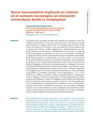 Aprendizaje y mediación pedagógica 
con tecnologías digitales 
256 
Resumen El desarrollo de la tecnología ha dado como resultado el surgimiento de las Tec-nologías 
de la Información y la Comunicación (Tics), y por ende internet, las cuales 
están abarcando el espacio referencial en la humanidad. Estas propician nuevas 
formas de acceder al conocimiento y una visión global del mundo, aspectos que 
de alguna forma inducen a realizar adaptaciones y replanteamientos en los dife-rentes 
órdenes de la vida social, y especialmente en la educación. .El origen de 
la Internet está ligado a la educación, ya que fue en Universidades e institutos de 
investigación militar donde las redes electrónicas fueron inicialmente desarrolladas. 
Desde entonces internet ha evolucionado, y por varias razones se ha convertido 
en una puerta abierta al mundo del Conocimiento. El propósito de la investigación 
fue construir una teoría Hermenéutica Implicada de Internet como herramienta en la 
Práctica Pedagógica en Educación Universitaria desde la Complejidad. Sé asumió 
el Paradigma Cualitativo dentro del enfoque Fenomenológico- hermenéutico, ya que 
permitió abordar la realidad desde el interior de los actores y desde la subjetividad 
del investigador. Como técnica de recolección de información se utilizó la Entrevista 
a profundidad a 8 profesores universitarios seis (6 )Venezolanos , un (1 ) Prof. 
de Wisconsin (USA) y una(1) Prof. Cubana, complementándolo con triangulación 
desde los hallazgos con los informantes claves, la teorías preexistentes y las obser-vaciones 
del investigador. En base a los hallazgos se pudo develar que los docentes 
perciben obstáculos y barreras para incorporar el Internet en sus praxis pedagógica 
y los inconvenientes de la capacidad técnica instalada, es decir la infraestructura 
de punta en los centros universitarios, lo que limita tener una práctica pedagógica 
cónsona con los nuevos tiempos y nuevas tecnologías como elementos transfor-madores 
de los procesos de enseñanza y aprendizaje en los ámbitos universitario 
como escenario complejo de formación de los futuros profesionales. 
Abstract The development of technology has resulted in the emergence of the Information 
Technology and Communication (ICT), and therefore Internet, which are referential 
space encompassing humanity. These foster new forms of access to knowledge 
and a worldview, aspects that somehow induce adaptations and reformulations in 
different spheres of social life, especially in education. . Origin of the Internet is 
linked to education, as it was in universities and research institutes military where 
electronic networks were initially developed. Since then the Internet has evolved, 
Teoría hermenéutica implicada en internet 
en el contexto tecnológico en educación 
universitaria desde la complejidad 
Cartaya Galindez, Douglas David 
Universidad pedagógica experimental libertador 
Instituto Pedagógico Rural el Mácaro UPEL. 
El Mácaro - Venezuela 
ddcartaya@cantv.net. y/o doucart@gmail.com 
 