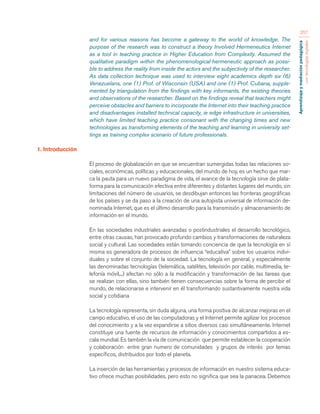 Aprendizaje y mediación pedagógica 
con tecnologías digitales 
257 
and for various reasons has become a gateway to the world of knowledge. The 
purpose of the research was to construct a theory Involved Hermeneutics Internet 
as a tool in teaching practice in Higher Education from Complexity. Assumed the 
qualitative paradigm within the phenomenological-hermeneutic approach as possi-ble 
to address the reality from inside the actors and the subjectivity of the researcher. 
As data collection technique was used to interview eight academics depth six (6) 
Venezuelans, one (1) Prof. of Wisconsin (USA) and one (1) Prof. Cubana, supple-mented 
by triangulation from the findings with key informants, the existing theories 
and observations of the researcher. Based on the findings reveal that teachers might 
perceive obstacles and barriers to incorporate the Internet into their teaching practice 
and disadvantages installed technical capacity, ie edge infrastructure in universities, 
which have limited teaching practice consonant with the changing times and new 
technologies as transforming elements of the teaching and learning in university set-tings 
as training complex scenario of future professionals. 
1. Introducción 
El proceso de globalización en que se encuentran sumergidas todas las relaciones so-ciales, 
económicas, políticas y educacionales, del mundo de hoy, es un hecho que mar-ca 
la pauta para un nuevo paradigma de vida, el avance de la tecnología sirve de plata-forma 
para la comunicación efectiva entre diferentes y distantes lugares del mundo, sin 
limitaciones del número de usuarios, se desdibujan entonces las fronteras geográficas 
de los países y se da paso a la creación de una autopista universal de información de-nominada 
Internet, que es el último desarrollo para la transmisión y almacenamiento de 
información en el mundo. 
En las sociedades industriales avanzadas o postindustriales el desarrollo tecnológico, 
entre otras causas, han provocado profundo cambios y transformaciones de naturaleza 
social y cultural. Las sociedades están tomando conciencia de que la tecnología en sí 
misma es generadora de procesos de influencia “educativa” sobre los usuarios indivi-duales 
y sobre el conjunto de la sociedad. La tecnología en general, y especialmente 
las denominadas tecnologías (telemática, satélites, televisión por cable, multimedia, te-lefonía 
móvil,...) afectan no sólo a la modificación y transformación de las tareas que 
se realizan con ellas, sino también tienen consecuencias sobre la forma de percibir el 
mundo, de relacionarse e intervenir en él transformando sustantivamente nuestra vida 
social y cotidiana 
La tecnología representa, sin duda alguna, una forma positiva de alcanzar mejoras en el 
campo educativo, el uso de las computadoras y el Internet permite agilizar los procesos 
del conocimiento y a la vez expandirse a sitios diversos casi simultáneamente. Internet 
constituye una fuente de recursos de información y conocimientos compartidos a es-cala 
mundial. Es también la vía de comunicación que permite establecer la cooperación 
y colaboración entre gran numero de comunidades y grupos de interés por temas 
específicos, distribuidos por todo el planeta. 
La inserción de las herramientas y procesos de información en nuestro sistema educa-tivo 
ofrece muchas posibilidades, pero esto no significa que sea la panacea. Debemos 
 