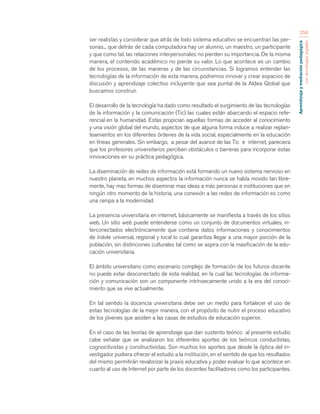Aprendizaje y mediación pedagógica 
con tecnologías digitales 
258 
ser realistas y considerar que atrás de todo sistema educativo se encuentran las per-sonas... 
que detrás de cada computadora hay un alumno, un maestro, un participante 
y que como tal, las relaciones interpersonales no pierden su importancia. De la misma 
manera, el contenido académico no pierde su valor. Lo que acontece es un cambio 
de los procesos, de las maneras y de las circunstancias. Si logramos entender las 
tecnologías de la información de esta manera, podremos innovar y crear espacios de 
discusión y aprendizaje colectivo incluyente que sea puntal de la Aldea Global que 
buscamos construir. 
El desarrollo de la tecnología ha dado como resultado el surgimiento de las tecnologías 
de la información y la comunicación (Tic) las cuales están abarcando el espacio refe-rencial 
en la humanidad. Estas propician aquellas formas de acceder al conocimiento 
y una visión global del mundo, aspectos de que alguna forma induce a realizar replan-teamientos 
en los diferentes órdenes de la vida social, especialmente en la educación 
en líneas generales. Sin embargo, a pesar del avance de las Tic e internet, pareciera 
que los profesores universitarios perciben obstáculos o barreras para incorporar estas 
innovaciones en su práctica pedagógica. 
La diseminación de redes de información está formando un nuevo sistema nervioso en 
nuestro planeta, en muchos aspectos la información nunca se había movido tan libre-mente, 
hay mas formas de diseminar mas ideas a más personas e instituciones que en 
ningún otro momento de la historia, una conexión a las redes de información es como 
una rampa a la modernidad. 
La presencia universitaria en internet, básicamente se manifiesta a través de los sitios 
web. Un sitio web puede entenderse como un conjunto de documentos virtuales, in-terconectados 
electrónicamente que contiene datos informaciones y conocimientos 
de índole universal, regional y local lo cual garantiza llegar a una mayor porción de la 
población, sin distinciones culturales tal como se aspira con la masificación de la edu-cación 
universitaria. 
El ámbito universitario como escenario complejo de formación de los futuros docente 
no puede estar desconectado de esta realidad, en la cual las tecnologías de informa-ción 
y comunicación son un componente intrínsecamente unido a la era del conoci-miento 
que se vive actualmente. 
En tal sentido la docencia universitaria debe ser un medio para fortalecer el uso de 
estas tecnologías de la mejor manera, con el propósito de nutrir el proceso educativo 
de los jóvenes que asisten a las casas de estudios de educación superior. 
En el caso de las teorías de aprendizaje que dan sustento teórico al presente estudio 
cabe señalar que se analizaron los diferentes aportes de los teóricos conductistas, 
cognocitivistas y constructivistas. Son muchos los aportes que desde la óptica del in-vestigador 
pudiera ofrecer el estudio a la institución, en el sentido de que los resultados 
del mismo permitirán revalorizar la praxis educativa y poder evaluar lo que acontece en 
cuanto al uso de Internet por parte de los docentes facilitadores como los participantes. 
 