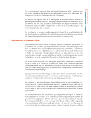 Aprendizaje y mediación pedagógica 
con tecnologías digitales 
259 
Es en este contexto donde se ubica el propósito fundamental de la presente tesis 
doctoral, a entender, la Teoría Hermenéutica Implicada en internet en el Contexto Tec-nológico 
en Educación Universitaria desde la Complejidad. 
En relación con la justificación de la Investigación, este estudio permitió analizar as-pectos 
significativos de la práctica pedagógica de los docentes con referencia al uso 
del Internet, por otra parte, se justifica plenamente el estudio por cuanto sirve como 
herramienta para profundizar conocimientos en torno a las nuevas tecnologías de 
informática aplicadas a la educación. 
La investigación se adosa al paradigma postpositivista y al de la complejidad, además 
de ello el estudio se realizó bajo el modelo de investigación cualitativa, haciendo uso 
del método fenomenológico-hermenéutico con diseño no experimental. 
2. Aproximación al Objeto de Estudio 
El constante cambio de las nuevas tecnologías ha producido efectos significativos en 
la forma de vida, el trabajo y el modo de entender el mundo. Estas tecnologías tam-bién 
han afectado a los procesos tradicionales de enseñar y aprender. La información 
tecnológica, como una importante área de estudio en sí misma, está afectando los 
métodos de enseñanza y de aprendizaje a través de todas las áreas, lo que crea 
expectativas y retos; por ejemplo, la fácil comunicación mundial proporciona el acceso 
instantáneo a un vasto conjunto de información en todas las áreas del saber. 
La rapidez en las comunicaciones aumenta el acceso a las nuevas tecnologías en el 
hogar, el trabajo y en los centros de educación a todo nivel, lo que significa que el 
aprendizaje pasa a ser una actividad real de carácter permanente, en la que el reco-rrido 
del cambio tecnológico obliga a una evaluación y seguimiento constante en el 
mismo proceso de aprendizaje. 
Igual que se moderniza la tecnología, la educación tiende a modernizarse, transfor-mando 
su organización, su manera de administrar, sus contenidos, sus enseñanzas, sus 
relaciones con la sociedad, sus formas de financiarse y sus misiones. 
La educación es una pieza clave para el desarrollo armónico de una sociedad y, al mis-mo 
tiempo, el principal vehículo para lograr una mayor igualdad de oportunidades de los 
seres humanos y para que éstos alcancen mejores estadios de bienestar y de progreso. 
La educación ha sido, por tanto, una de las prioridades más significativas de la sociedad 
y del Estado. 
La educación superior con sus políticas y sus leyes es la encargada de estimular 
la recuperación de la mística en la formación y el ejercicio profesional además de 
promover una capacitación del más alto nivel según las necesidades de recursos 
humanos que se plantean por las nuevas problemáticas del desarrollo, asegurando 
una enseñanza de calidad, organizada y productiva , de acuerdo con el avance del 
conocimiento y la tecnología , que garantice evaluar el impacto de esta tecnología 
 