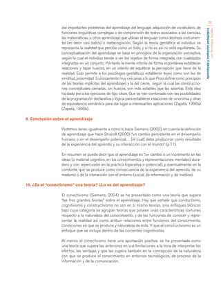 Aprendizaje y mediación pedagógica 
con tecnologías digitales 
26 
dar importantes problemas del aprendizaje del lenguaje, adquisición de vocabulario, de 
funciones lingüísticas complejas o de comprensión de textos asociados a las ciencias, 
las matemáticas, u otros aprendizaje que utilizan el lenguaje como destreza instrumen-tal 
(es decir casi todos) o metacognición. Según la teoría gestáltica el individuo se 
representa la realidad que percibe como un todo, y si no es así no está equilibrada. Su 
conceptualización del aprendizaje se basa en principios de la organización perceptiva, 
según la cual el individuo tiende a ver los objetos de forma integrada, con cualidades 
integradas en un conjunto. Por tanto la mente intenta de forma espontánea establecer 
relaciones y tapar huecos, en un intento de equilibrar la percepción que tiene de la 
realidad. Esto permite a los psicólogos gestálticos establecer leyes como son las de 
similitud, proximidad (curiosamente muy cercanas a lo que Pozo define como principios 
de las teorías implícitas del aprendizaje) y la del cierre, según la cual las construccio-nes 
conceptuales cerradas, sin huecos, son más estables que las abiertas. Esta idea 
ha dado pie a los ejercicios de tipo cloze. Que se han combinado con las posibilidades 
de la programación declarativa y lógica para establecer relaciones de sinonimia y otras 
de equivalencia semántica para dar lugar a interesantes aplicaciones (Zapata, 1990a) 
(Zapata, 1990b). 
9. Conclusión sobre el aprendizaje 
Podemos tener, igualmente a como lo hace Siemens (2002), en cuenta la definición 
de aprendizaje que hace Driscoll (2000) “un cambio persistente en el desempeño 
humano o en el desempeño potencial… [el cual] debe producirse como resultado 
de la experiencia del aprendiz y su interacción con el mundo” (p.11). 
En resumen se puede decir que el aprendizaje es “un cambio o un incremento en las 
ideas (o material cognitivo, en los conocimientos y representaciones mentales) dura-dero 
y con repercusión en la práctica (operativa o potencial), y eventualmente en la 
conducta, que se produce como consecuencia de la experiencia del aprendiz, de su 
madurez o de la interacción con el entorno (social, de información y de medios). 
10. ¿Es el “conectivismo” una teoría? ¿Lo es del aprendizaje? 
El conectivismo (Siemens, 2004) se ha presentado como una teoría que supera 
“las tres grandes teorías” sobre el aprendizaje. Hay que señalar que conductismo, 
cognitivismo y constructivismo no son en sí mismo teorías, sino enfoques teóricos 
bajo cuya categoría se agrupan teorías que poseen unas características comunes 
respecto a la naturaleza del conocimiento, y de las funciones de conocer y repre-sentar 
la realidad así como atribuir relaciones entre funciones del conocimiento, 
condiciones en que se produce y naturaleza de éste. Y que el constructivismo es un 
enfoque que se incluye dentro de las corrientes cognitivistas. 
Al menos el conectivismo tiene una aportación positiva: se ha presentado como 
una teoría que supera las anteriores en sus limitaciones a la hora de interpretar los 
efectos, las ventajas y que las supera también en la concepción de la naturaleza 
con que se produce el conocimiento en entornos tecnológicos, de proceso de la 
información y de la comunicación. 
 