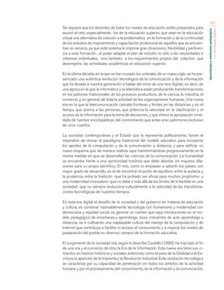 Aprendizaje y mediación pedagógica 
con tecnologías digitales 
261 
Se requiere que los docentes de todos los niveles de educación, estén preparados para 
asumir el reto, especialmente, los de la educación superior, que vean en la educación 
virtual una alternativa de solución a la problemática en la formación y de la continuidad 
de los estudios de mejoramiento y capacitación profesional de aquellos que se encuen-tran 
en servicio, ya que este sistema le imprime gran dinamismo, flexibilidad y pertinen-cia 
a esta formación , al poder adaptar el plan de estudio no sólo a las necesidades e 
intereses individuales, sino también, a los requerimientos propios del colectivo que 
desempeña las actividades académicas en educación superior. 
En la última década, en la que se han cruzado los umbrales de un nuevo siglo, se ha pre-senciado 
una auténtica revolución tecnológica de la comunicación y de la información 
que ha llevado a nuestra generación a hablar del inicio de una «era digital», es decir, de 
una época en la que la informática y la telemática están produciendo transformaciones 
en los patrones tradicionales de los procesos productivos, de la ciencia, la industria, el 
comercio, y, en general, de toda la actividad de las organizaciones humanas. Una nueva 
era en la que la telecomunicación cancela fronteras y límites en las distancias y en el 
tiempo, que acerca a las personas, que potencia la velocidad en la clasificación y el 
acceso de la información para la toma de decisiones, y que ofrece la apropiación inme-diata 
de fuentes enciclopédicas del conocimiento que antes eran patrimonio exclusivo 
de unos cuantos. 
La sociedad contemporánea y el Estado que la representa políticamente, tienen el 
imperativo de revisar el paradigma tradicional del modelo educativo para incorporar 
los aportes de la computación y de la comunicación a distancia, y para edificar un 
nuevo esquema que de manera realista vaya transformándose progresivamente en la 
misma medida en que se desarrollan las ciencias de la comunicación. La humanidad 
se encuentra frente a una oportunidad histórica que debe abordar sin mayores dila-ciones 
para su propio beneficio. El reto, como lo empiezan a advertir los países con 
mayor grado de desarrollo, es el de encontrar el punto de equilibrio entre la audacia y 
la prudencia, entre la tradición -que ha probado ser eficaz para muchos propósitos- y 
una modernidad innovadora -que no debe ir más allá de los límites de lo factible en una 
sociedad- que no siempre evoluciona culturalmente a la velocidad de las transforma-ciones 
tecnológicas de nuestros tiempos. 
En esta era digital el desafío de la sociedad y del gobierno en materia de educación 
y cultura, es combinar razonablemente tecnología con humanismo y modernidad con 
democracia y equidad social; es generar un cambio que vaya introduciendo en el mo-delo 
pedagógico de enseñanza y aprendizaje, dosis crecientes de auto aprendizaje a 
distancia; es ir cultivando una inaplazable cultura del manejo de la computación y de 
Internet que contribuya a facilitar el acceso al conocimiento y a mejorar los niveles de 
preparación del pueblo en diversos campos de la formación educativa. 
El surgimiento de la sociedad red, según lo describe Castells (1999), ha marcado el fin 
de una era y el comienzo de otra: la Era de la Información. Esta nueva era tiene sus ci-mientos 
en hechos históricos y sociales anteriores como el paso de la Oralidad a la Es-critura, 
la aparición de la Imprenta y la Revolución Industrial. Esta revolución tecnológica 
se caracteriza por su capacidad de penetración en todos los ámbitos de la actividad 
humana y por el procesamiento del conocimiento, de la información y la comunicación. 
 