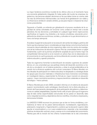 Aprendizaje y mediación pedagógica 
con tecnologías digitales 
262 
La mayor tendencia económica mundial de los últimos años es el movimiento hacia 
una economía globalmente integrada. En todas partes del mundo las empresas, los 
gobiernos y las personas adoptan decisiones en las que deben tomar en cuenta, cada 
vez más, las dimensiones internacionales. Las fuerzas de la globalización son reales y 
su influencia es sentida en variados ámbitos, ya sea para mejorar o empeorar las situa-ciones 
preexistentes. 
Siguiendo a Castells, se entiende por globalización al proceso resultante de la ca-pacidad 
de ciertas actividades de funcionar como unidad en tiempo real a escala 
planetaria. Así, las decisiones y actividades en cualquier lugar tienen repercusiones 
significativas en lugares muy distantes y de manera simultánea, reduciendo princi-palmente 
las distancias económicas, sociales y culturales en lo que denominamos un 
marco de tiempo atemporal. 
Al analizar el papel de la educación en la evolución del cambio tecnológico, partimos del 
hecho que las empresas fueron consideradas por largo tiempo como la única fuente de 
innovación, desvinculándolas de otros organismos, tales como los centros de investiga-ción 
de las instituciones de educación superior. Pero las universidades tienen un papel 
fundamental, a partir de la premisa actualmente aceptada de que la fuente mayor de 
competitividad internacional no es la inversión en activos fijos sino la relacionada con 
el conocimiento, lo cual ha producido una forma diferente de concebir la relación entre 
sistema educativo y aparato productivo. 
Todos los organismos fomentan la diversificación de estudios superiores de carácter 
técnico, en una universidad que sea partícipe directa del desarrollo económico a tra-vés 
de su vinculación con el sistema productivo, y sitúan la actual problemática en la 
revisión de la eficiencia académica del currículo universitario. El Banco Mundial, con 
tres décadas de participación en materia educativa, ha desplazado su estrategia desde 
los apoyos para recursos materiales e infraestructura hacia inversiones concentradas 
en investigación básica y experimental. Su fórmula es: mayor inversión en educación 
superior - mayor crecimiento económico y mayores beneficios colaterales en desarrollo 
tecnológico - menor pobreza. 
El Banco Mundial para el año 2003, consideró reformas en el sistema de educación 
superior recomendando cuatro estrategias: diversificación de la oferta educativa, ex-tensión 
del financiamiento, desregulación de la participación del gobierno y determina-ciones 
en calidad, adaptabilidad y equidad; frente a ello, el autor opina que el organismo 
deja de lado ciertas especificidades estructurales de los países en desarrollo, tales 
como inequidad económica, dependencia técnico-científica, inmovilismo empresarial y 
democracias limitadas. 
La UNESCO (1999) reconoce los procesos que se dan en forma simultánea y con-tradictoria 
al interior de los países (democratización, mundialización, regionalización, 
polarización, marginación y fragmentación) y sostiene que la educación superior debe 
apuntar al vocacionalismo y a un nuevo academicismo, responder a las necesidades 
prácticas de desarrollo nacional y local, y avanzar en la universalidad del conocimiento. 
Plantea para ello la revisión de tres criterios fundamentales de la vida universitaria: 
 