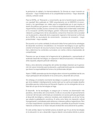 Aprendizaje y mediación pedagógica 
con tecnologías digitales 
263 
la pertinencia, la calidad y la internacionalización. Su fórmula es: mayor inversión en 
educación - mayor fortalecimiento en la competitividad económica - mayor desarrollo 
cultural y cohesión social. 
Para la CEPAL, en “Educación y conocimiento, eje de la transformación productiva 
con equidad”, libro publicado en 1992 conjuntamente con la UNESCO, el conoci-miento 
y los aprendizajes son vitales para la competitividad, por lo que impulsa el 
diseño de políticas que generen: una institucionalidad del conocimiento abierta a los 
requerimientos sociales; acceso universal a los códigos de la modernidad; creatividad 
en la innovación científico-tecnológica; gestión institucional responsable; profesio-nalización 
y protagonismo de los educadores; compromiso financiero de la sociedad 
con la educación; y desarrollo de la cooperación regional e internacional. La fórmula 
de la CEPAL es: acumulación de conocimiento - procesos de innovación - mayor 
productividad - mayor equidad. 
De acuerdo con lo antes señalado, la educación debe formar parte de las estrategias 
de desarrollo económico vinculándose a la innovación tecnológica, lo que significa 
orientar la formación de recursos humanos hacia las necesidades de la planta indus-trial 
y determinar los contenidos curriculares con ciertos criterios empresariales de 
competitividad. 
Pareciera ser que al amparo de la hegemonía de la globalización y aprovechando el 
acelerado desarrollo tecnológico, en especial en telecomunicaciones e informática, lo 
antes expuesto, adquiere particular relevancia. 
Estos y otros elementos emergentes del cambio tecnológico devienen por la genera-ción 
de nuevos horizontes para la educación, y particularmente para las universidades 
que tienen la responsabilidad de formar a los profesionales del país. 
Aparici (1998), aseveraba que las tecnologías abren inclusive la posibilidad real de una 
mayor participación del estudiante en la construcción y desarrollo del currículo. 
Sin embargo, el constante crecimiento tecnológico no puede ser considerado al mar-gen 
de la realidad ni ideológicamente neutral, razón por la cual los principales desafíos 
previsibles para las instituciones de Educación Superior, son los emergentes de la ca-lidad 
del uso que de las tecnologías se haga. 
El desarrollo de las tecnologías, no asegura por sí mismas una diseminación más 
pluralista y democrática del conocimiento. Si ella se circunscribe al aprovechamiento 
comercial del mercado conformado por estudiantes con acceso particular garantizado 
al desarrollo tecnológico y solvencia monetaria, será simplemente una de las formas 
que adopte la globalización económica. Si actúa como factor de imposición cultural 
homogenizante y centralizada podrá atribuirse a intereses políticos hegemónicos. Pero 
si lo hace respondiendo a proyectos democráticos y pluralistas de promoción humana, 
habrá de constituirse en un factor real para el desarrollo sociocultural de los pueblos. 
En este sentido. Aparici fue también preciso al advertir que “el uso de las tecnologías 
en la educación no van a desarrollar ninguna relación comunicativa distinta si, previa- 
 