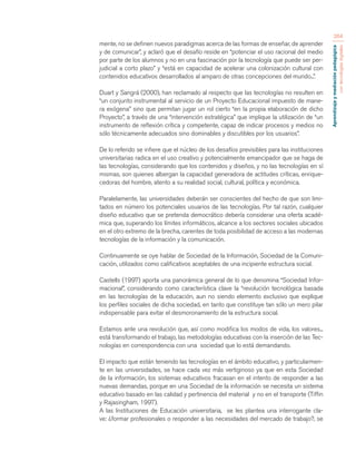 Aprendizaje y mediación pedagógica 
con tecnologías digitales 
264 
mente, no se definen nuevos paradigmas acerca de las formas de enseñar, de aprender 
y de comunicar”, y aclaró que el desafío reside en “potenciar el uso racional del medio 
por parte de los alumnos y no en una fascinación por la tecnología que puede ser per-judicial 
a corto plazo” y “está en capacidad de acelerar una colonización cultural con 
contenidos educativos desarrollados al amparo de otras concepciones del mundo...”. 
Duart y Sangrá (2000), han reclamado al respecto que las tecnologías no resulten en 
“un conjunto instrumental al servicio de un Proyecto Educacional impuesto de mane-ra 
exógena” sino que permitan jugar un rol cierto “en la propia elaboración de dicho 
Proyecto”, a través de una “intervención estratégica” que implique la utilización de “un 
instrumento de reflexión crítica y competente, capaz de indicar procesos y medios no 
sólo técnicamente adecuados sino dominables y discutibles por los usuarios”. 
De lo referido se infiere que el núcleo de los desafíos previsibles para las instituciones 
universitarias radica en el uso creativo y potencialmente emancipador que se haga de 
las tecnologías, considerando que los contenidos y diseños, y no las tecnologías en sí 
mismas, son quienes albergan la capacidad generadora de actitudes críticas, enrique-cedoras 
del hombre, atento a su realidad social, cultural, política y económica. 
Paralelamente, las universidades deberán ser conscientes del hecho de que son limi-tados 
en número los potenciales usuarios de las tecnologías. Por tal razón, cualquier 
diseño educativo que se pretenda democrático debería considerar una oferta acadé-mica 
que, superando los límites informáticos, alcance a los sectores sociales ubicados 
en el otro extremo de la brecha, carentes de toda posibilidad de acceso a las modernas 
tecnologías de la información y la comunicación. 
Continuamente se oye hablar de Sociedad de la Información, Sociedad de la Comuni-cación, 
utilizados como calificativos aceptables de una incipiente estructura social. 
Castells (1997) aporta una panorámica general de lo que denomina “Sociedad Infor-macional”, 
considerando como característica clave la “revolución tecnológica basada 
en las tecnologías de la educación, aun no siendo elemento exclusivo que explique 
los perfiles sociales de dicha sociedad, en tanto que constituye tan sólo un mero pilar 
indispensable para evitar el desmoronamiento de la estructura social. 
Estamos ante una revolución que, así como modifica los modos de vida, los valores... 
está transformando el trabajo, las metodologías educativas con la inserción de las Tec-nologías 
en correspondencia con una sociedad que lo está demandando. 
El impacto que están teniendo las tecnologías en el ámbito educativo, y particularmen-te 
en las universidades, se hace cada vez más vertiginoso ya que en esta Sociedad 
de la información, los sistemas educativos fracasan en el intento de responder a las 
nuevas demandas, porque en una Sociedad de la información se necesita un sistema 
educativo basado en las calidad y pertinencia del material y no en el transporte (Tiffin 
y Rajasingham, 1997). 
A las Instituciones de Educación universitaria, se les plantea una interrogante cla-ve: 
¿formar profesionales o responder a las necesidades del mercado de trabajo?, se 
 