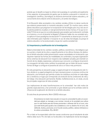 Aprendizaje y mediación pedagógica 
con tecnologías digitales 
265 
postula que el desafío es lograr la síntesis de la paradoja, lo cual atañe principalmente 
a tres aspectos: el presupuesto de gastos que se destina a educación e inversión en 
investigación científica y tecnológica, la eficiencia terminal del sistema educativo, y el 
conocimiento de la relación entre la educación y el cambio tecnológico. 
Si la Educación debe acompañar a los cambios sociales, ¿Cómo no darse cuenta de 
que estamos presenciando un momento educativo crucial? En muchos casos, vemos 
planes educativos que pregonan la incorporación de tecnologías pero muy rara vez en 
la práctica podemos visualizar un real aprovechamiento de las mismas. ¿Y es que se re-sisten? 
O tal vez es que ¿no se está preparado para aceptar que la educación centrada 
en el alumno y no en el docente ha llegado? ¿Podemos hablar de una sociedad red y 
no aplicar el nuevo paradigma a la educación? Y nuevamente se observa que si no han 
sido entrenados para implantar e incorporar el uso de estas tecnologías, es porque el 
sistema educativo no ha evolucionado a la par de nuestra sociedad red. 
2.2 Importancia y Justificación de la Investigación. 
Dada la diversidad de los cambios sociales, políticos, económicos y tecnológicos que 
se suscitan a través de los años y específicamente en los últimos tiempos, los dedica-dos 
al ámbito educativo están presenciando nuevas necesidades en la educación, que 
requieren repensar las formas, las modalidades, los contenidos y la propia organización 
de los sistemas de educación (con respecto a las realidades actuales, pero también en 
función de los ideales, esperanzas y esfuerzos que concurren a configurar el porvenir). 
La conjugación de todos estos cambios ha propiciado que se traten de buscar nuevas 
formas de llegar a configurar el presente de cara a un futuro más promisorio. 
En esta perspectiva, la educación juega un papel principal en la búsqueda de este fu-turo, 
donde en su papel protagónico se hace necesario prever un proceso continuo de 
educación y de formación que permita a todos los individuos encontrar en cada etapa 
de su existencia un lugar que corresponda a la evolución de las condiciones de vida y 
de trabajo. Una educación permanente, flexible, multidireccional, es, sin duda, una de 
las principales exigencias de toda sociedad. 
Las implicaciones de estas transformaciones en la universidad han sido motivo de 
grandes especulaciones y han promovido un gran debate que se ha centrado sobre la 
influencia de la aplicación de Internet en el ámbito educativo. 
En esta línea de pensamiento, Morín (2002) indica que: 
Encontramos la misión trans-secular en la que la universidad le pide a la socie-dad 
que adopte su mensaje y sus normas: inocula en la sociedad una cultura 
que no está hecha para las formas provisorias o efímeras del hic et nunc, sino 
que está hecha para ayudar a los ciudadanos a vivir su destino hic et nunc; ella 
defiende, ilustra y promueve, en el mundo social y político, valores intrínsecos a 
la cultura universitaria. (P.p. 86-87) 
Por un lado se ha especulado sobre las nuevas condiciones que el estudiante de este 
milenio debe reunir. Por otro lado se ha discutido si la implantación de las tecnologías 
 